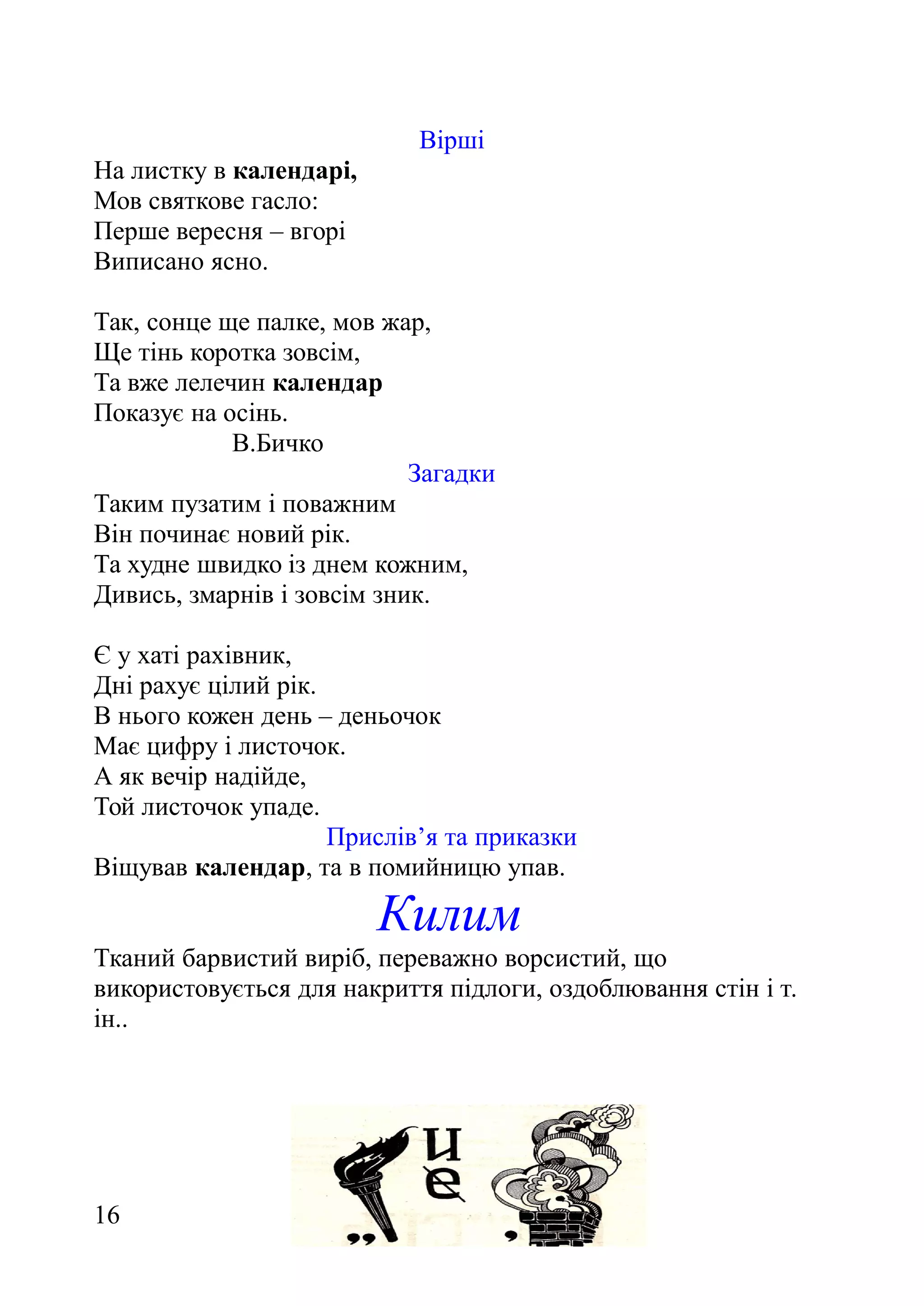 Вірші
На листку в календарі,
Мов святкове гасло:
Перше вересня – вгорі
Виписано ясно.
Так, сонце ще палке, мов жар,
Ще тінь коротка зовсім,
Та вже лелечин календар
Показує на осінь.
В.Бичко
Загадки
Таким пузатим і поважним
Він починає новий рік.
Та худне швидко із днем кожним,
Дивись, змарнів і зовсім зник.
Є у хаті рахівник,
Дні рахує цілий рік.
В нього кожен день – деньочок
Має цифру і листочок.
А як вечір надійде,
Той листочок упаде.
Прислів’я та приказки
Віщував календар, та в помийницю упав.
Килим
Тканий барвистий виріб, переважно ворсистий, що
використовується для накриття підлоги, оздоблювання стін і т.
ін..
16
 