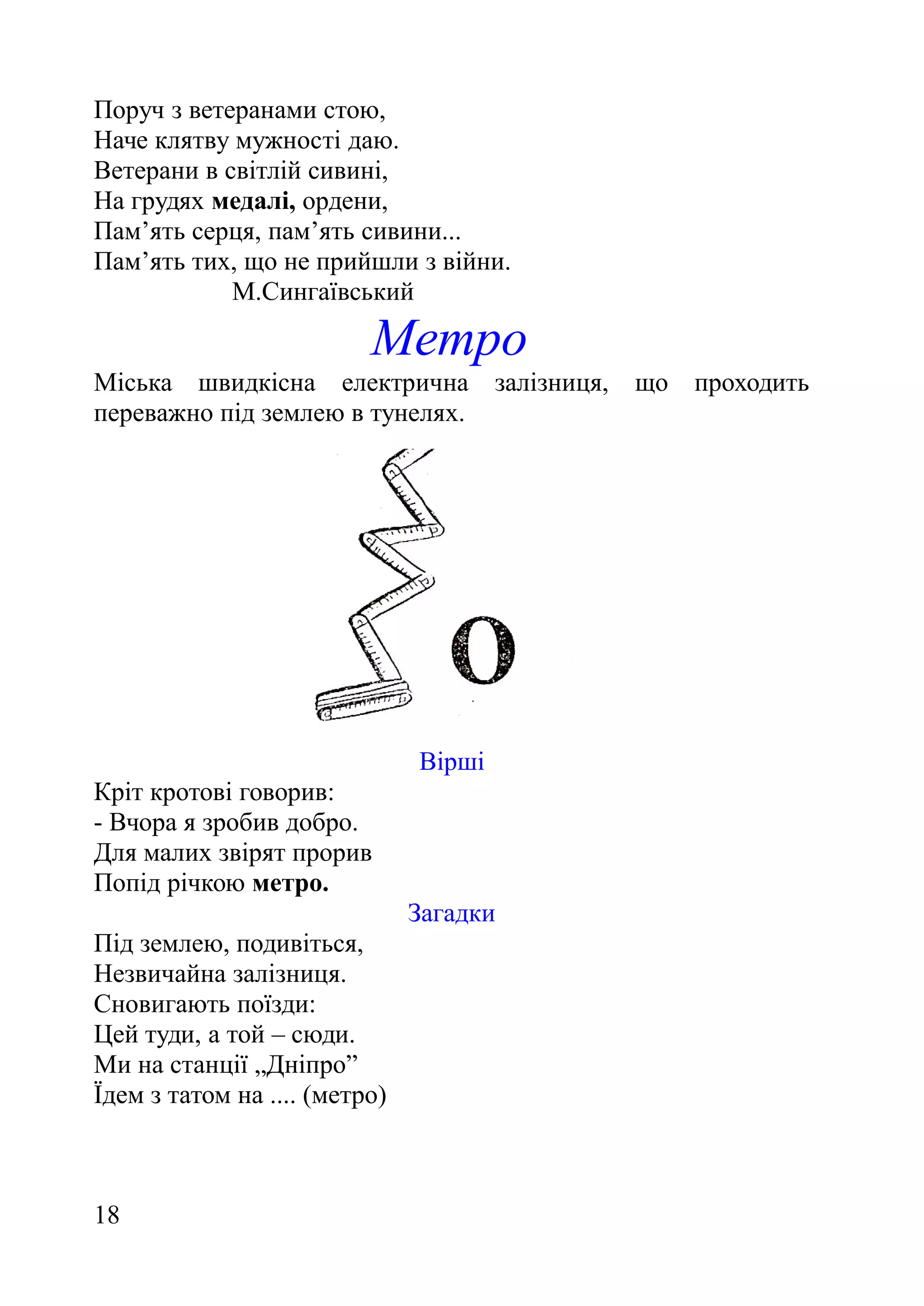 Поруч з ветеранами стою,
Наче клятву мужності даю.
Ветерани в світлій сивині,
На грудях медалі, ордени,
Пам’ять серця, пам’ять сивини...
Пам’ять тих, що не прийшли з війни.
М.Сингаївський
Метро
Міська швидкісна електрична залізниця, що проходить
переважно під землею в тунелях.
Вірші
Кріт кротові говорив:
- Вчора я зробив добро.
Для малих звірят прорив
Попід річкою метро.
Загадки
Під землею, подивіться,
Незвичайна залізниця.
Сновигають поїзди:
Цей туди, а той – сюди.
Ми на станції „Дніпро”
Їдем з татом на .... (метро)
18
 