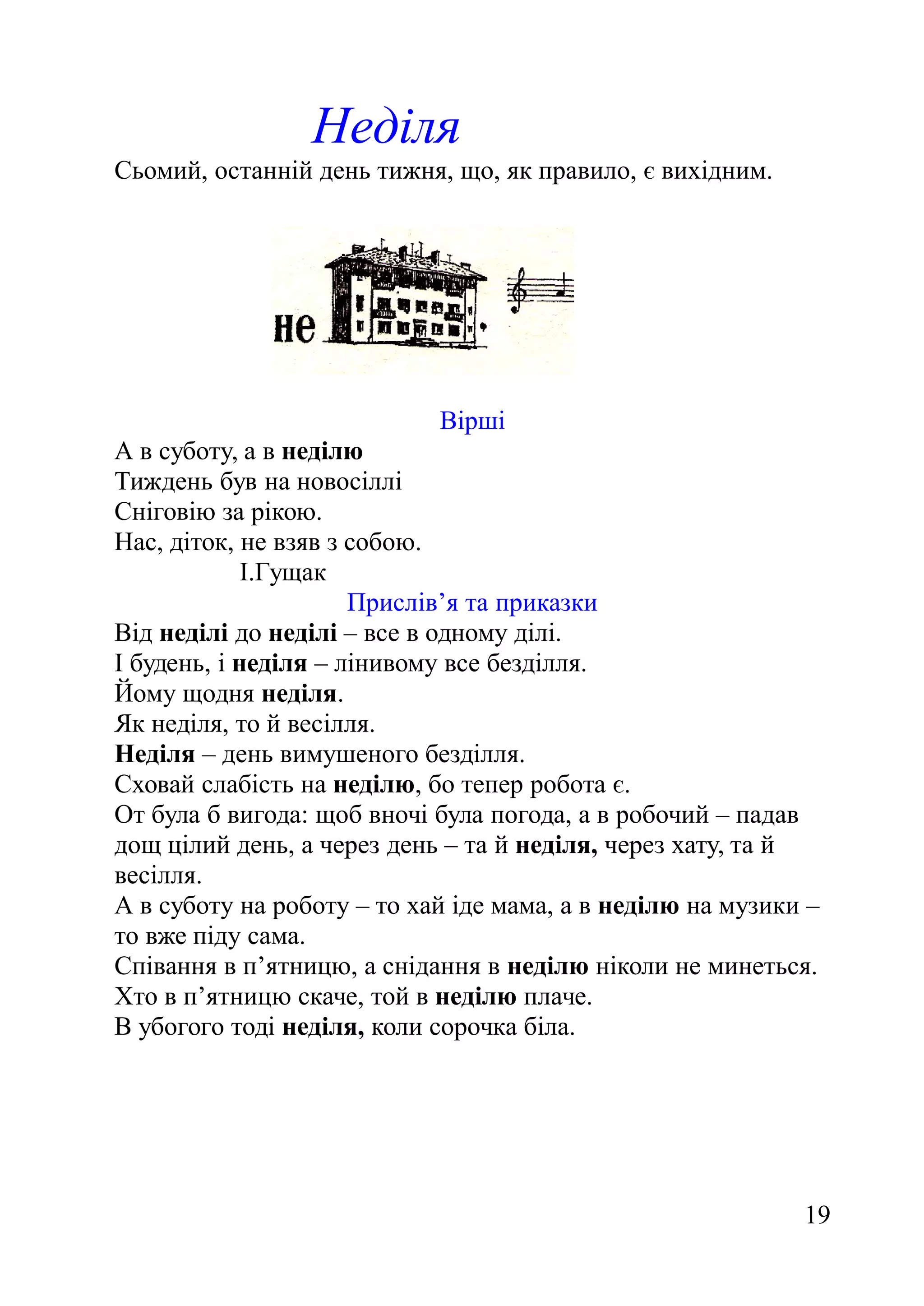 Неділя
Сьомий, останній день тижня, що, як правило, є вихідним.
Вірші
А в суботу, а в неділю
Тиждень був на новосіллі
Сніговію за рікою.
Нас, діток, не взяв з собою.
І.Гущак
Прислів’я та приказки
Від неділі до неділі – все в одному ділі.
І будень, і неділя – лінивому все безділля.
Йому щодня неділя.
Як неділя, то й весілля.
Неділя – день вимушеного безділля.
Сховай слабість на неділю, бо тепер робота є.
От була б вигода: щоб вночі була погода, а в робочий – падав
дощ цілий день, а через день – та й неділя, через хату, та й
весілля.
А в суботу на роботу – то хай іде мама, а в неділю на музики –
то вже піду сама.
Співання в п’ятницю, а снідання в неділю ніколи не минеться.
Хто в п’ятницю скаче, той в неділю плаче.
В убогого тоді неділя, коли сорочка біла.
19
 
