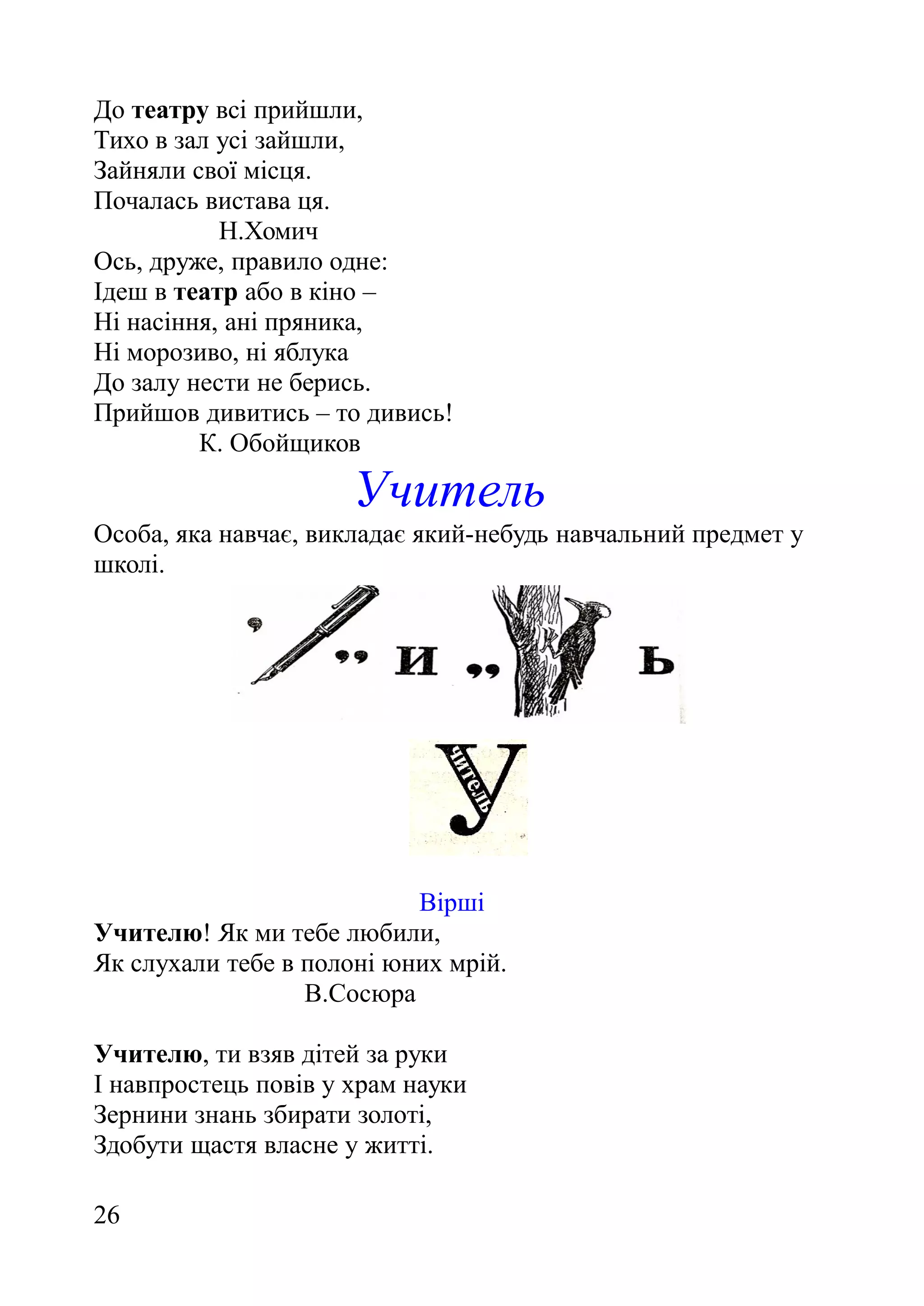 До театру всі прийшли,
Тихо в зал усі зайшли,
Зайняли свої місця.
Почалась вистава ця.
Н.Хомич
Ось, друже, правило одне:
Ідеш в театр або в кіно –
Ні насіння, ані пряника,
Ні морозиво, ні яблука
До залу нести не берись.
Прийшов дивитись – то дивись!
К. Обойщиков
Учитель
Особа, яка навчає, викладає який-небудь навчальний предмет у
школі.
Вірші
Учителю! Як ми тебе любили,
Як слухали тебе в полоні юних мрій.
В.Сосюра
Учителю, ти взяв дітей за руки
І навпростець повів у храм науки
Зернини знань збирати золоті,
Здобути щастя власне у житті.
26
 