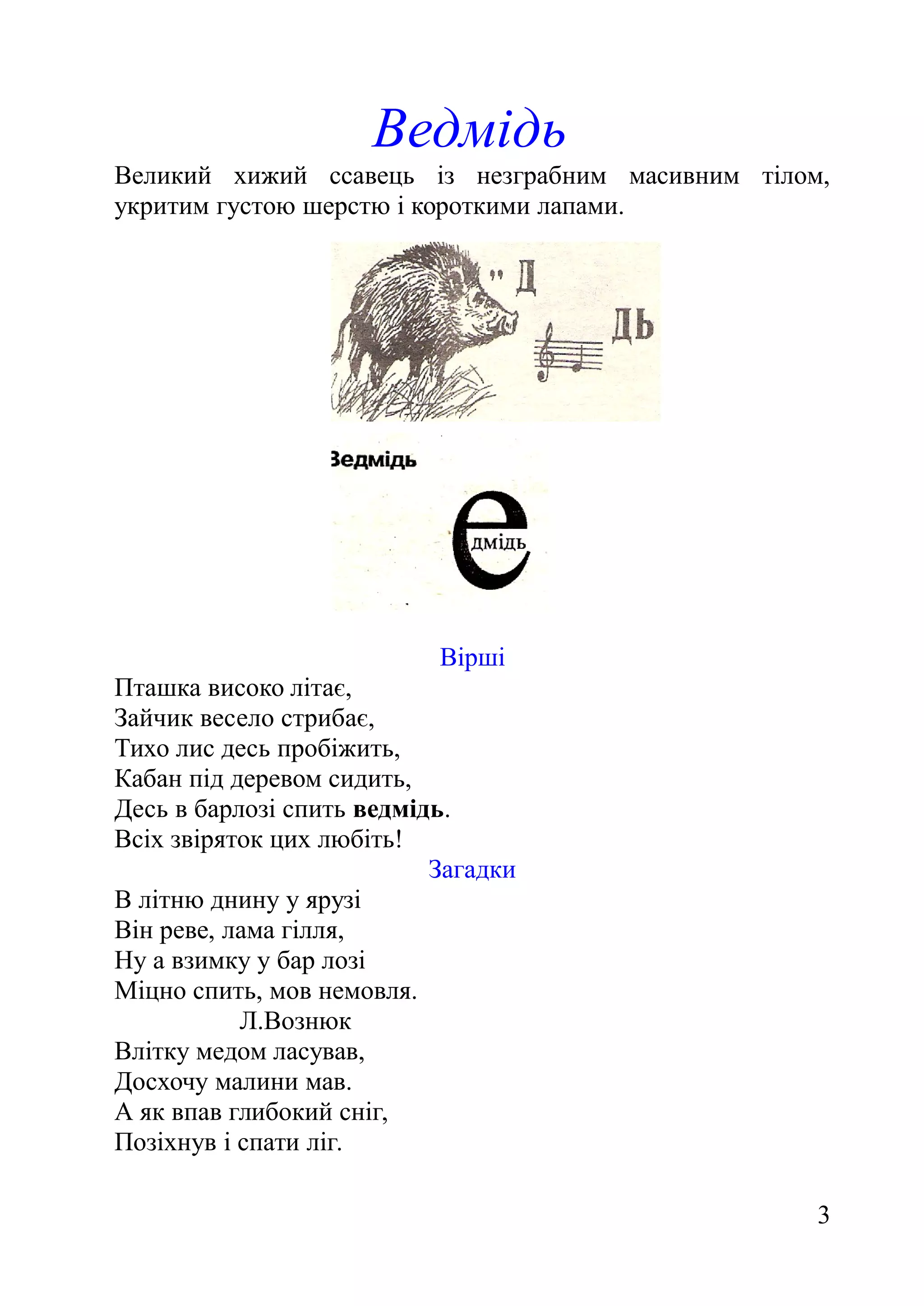 Ведмідь
Великий хижий ссавець із незграбним масивним тілом,
укритим густою шерстю і короткими лапами.
Вірші
Пташка високо літає,
Зайчик весело стрибає,
Тихо лис десь пробіжить,
Кабан під деревом сидить,
Десь в барлозі спить ведмідь.
Всіх звіряток цих любіть!
Загадки
В літню днину у ярузі
Він реве, лама гілля,
Ну а взимку у бар лозі
Міцно спить, мов немовля.
Л.Вознюк
Влітку медом ласував,
Досхочу малини мав.
А як впав глибокий сніг,
Позіхнув і спати ліг.
3
 