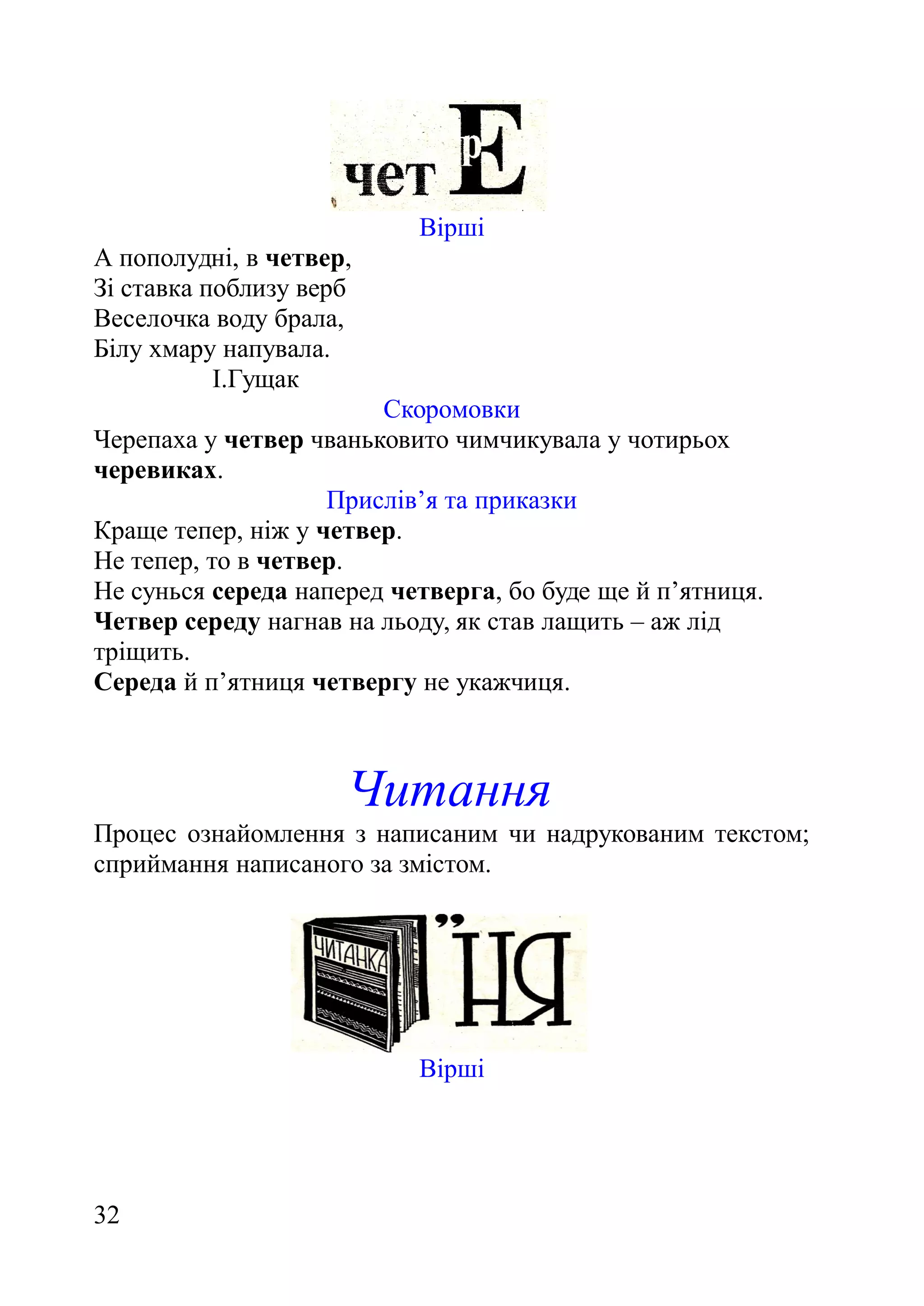 Вірші
А пополудні, в четвер,
Зі ставка поблизу верб
Веселочка воду брала,
Білу хмару напувала.
І.Гущак
Скоромовки
Черепаха у четвер чваньковито чимчикувала у чотирьох
черевиках.
Прислів’я та приказки
Краще тепер, ніж у четвер.
Не тепер, то в четвер.
Не сунься середа наперед четверга, бо буде ще й п’ятниця.
Четвер середу нагнав на льоду, як став лащить – аж лід
тріщить.
Середа й п’ятниця четвергу не укажчиця.
Читання
Процес ознайомлення з написаним чи надрукованим текстом;
сприймання написаного за змістом.
Вірші
32
 