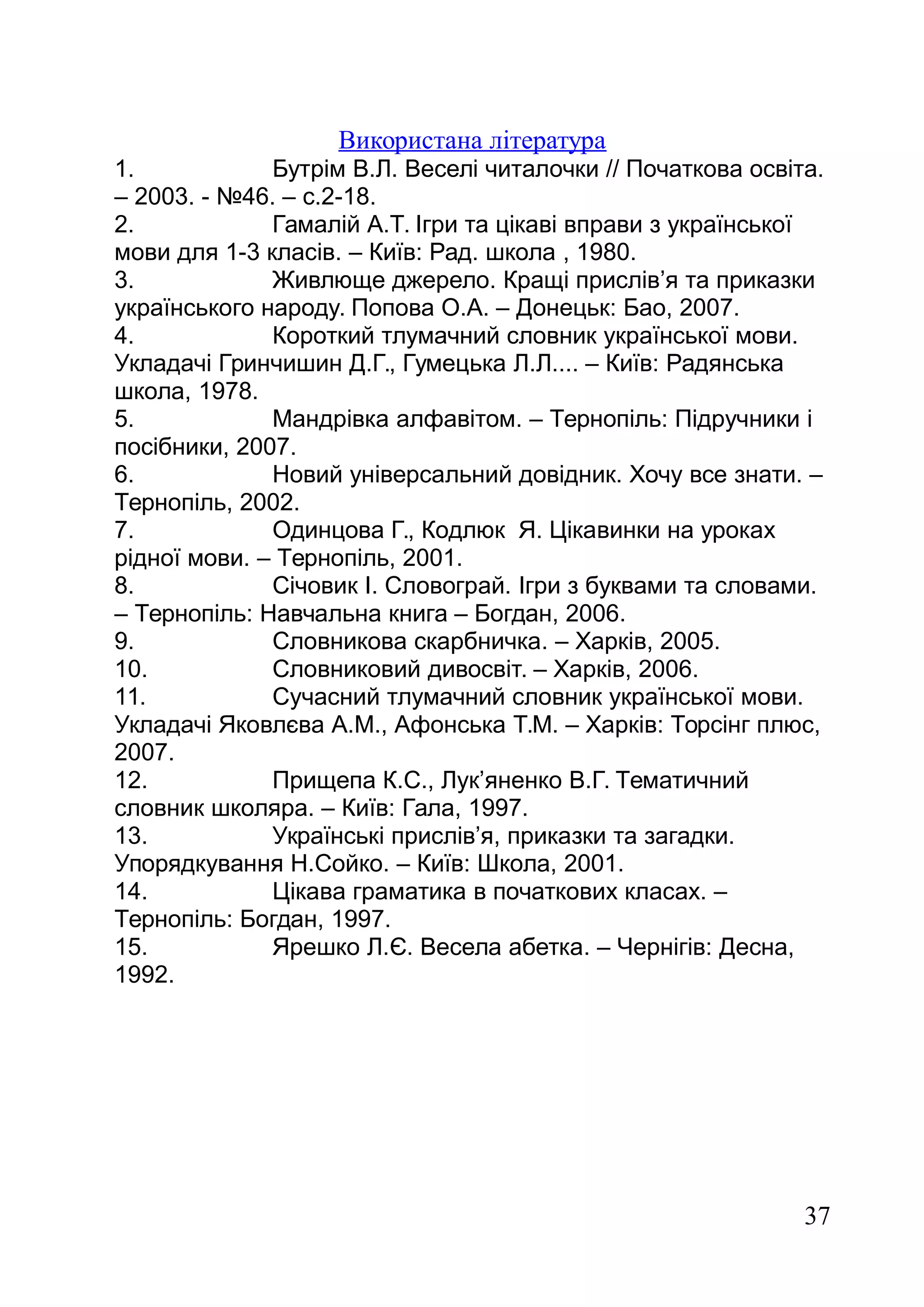 Використана література
1. Бутрім В.Л. Веселі читалочки // Початкова освіта.
– 2003. - №46. – с.2-18.
2. Гамалій А.Т. Ігри та цікаві вправи з української
мови для 1-3 класів. – Київ: Рад. школа , 1980.
3. Живлюще джерело. Кращі прислів’я та приказки
українського народу. Попова О.А. – Донецьк: Бао, 2007.
4. Короткий тлумачний словник української мови.
Укладачі Гринчишин Д.Г., Гумецька Л.Л.... – Київ: Радянська
школа, 1978.
5. Мандрівка алфавітом. – Тернопіль: Підручники і
посібники, 2007.
6. Новий універсальний довідник. Хочу все знати. –
Тернопіль, 2002.
7. Одинцова Г., Кодлюк Я. Цікавинки на уроках
рідної мови. – Тернопіль, 2001.
8. Січовик І. Словограй. Ігри з буквами та словами.
– Тернопіль: Навчальна книга – Богдан, 2006.
9. Словникова скарбничка. – Харків, 2005.
10. Словниковий дивосвіт. – Харків, 2006.
11. Сучасний тлумачний словник української мови.
Укладачі Яковлєва А.М., Афонська Т.М. – Харків: Торсінг плюс,
2007.
12. Прищепа К.С., Лук’яненко В.Г. Тематичний
словник школяра. – Київ: Гала, 1997.
13. Українські прислів’я, приказки та загадки.
Упорядкування Н.Сойко. – Київ: Школа, 2001.
14. Цікава граматика в початкових класах. –
Тернопіль: Богдан, 1997.
15. Ярешко Л.Є. Весела абетка. – Чернігів: Десна,
1992.
37
 