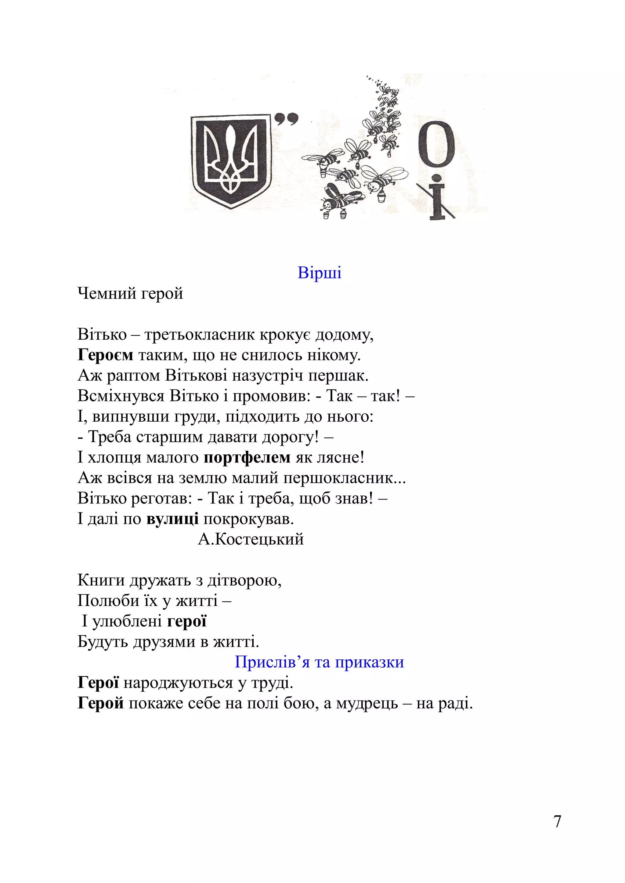 Вірші
Чемний герой
Вітько – третьокласник крокує додому,
Героєм таким, що не снилось нікому.
Аж раптом Вітькові назустріч першак.
Всміхнувся Вітько і промовив: - Так – так! –
І, випнувши груди, підходить до нього:
- Треба старшим давати дорогу! –
І хлопця малого портфелем як лясне!
Аж всівся на землю малий першокласник...
Вітько реготав: - Так і треба, щоб знав! –
І далі по вулиці покрокував.
А.Костецький
Книги дружать з дітворою,
Полюби їх у житті –
І улюблені герої
Будуть друзями в житті.
Прислів’я та приказки
Герої народжуються у труді.
Герой покаже себе на полі бою, а мудрець – на раді.
7
 