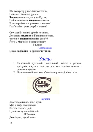 Ще попереду у нас багато кроків:
І цікавих, і важких уроків.
Завдання покличуть у майбутнє,
Найскладніше ж завдання – життя.
Тож старайтесь вправно все вивчати!
Пам’ятайте: учня скарб – знання!
Сьогодні Маринка уроків не знала.
Домашнє завдання в Галинки списала.
Чого ж я завдання робити спішу?
Його у Маринки я завтра спишу.
Г.Бойко
Скоромовки
Цікаві завдання на уроках читання.
Заєць
1. Невеликий хутровий полохливий звірок з родини
гризунів, з куцим хвостом, довгими задніми ногами і
довгими вухами.
2. Безквитковий пасажир або глядач у театрі, кіно і т.ін..
Загадки
Хвіст куценький, довгі вуха,
Має в шафі два кожухи.
Влітку одягає сірий,
Ну а взимку теплий білий.
Л.Вознюк
Довгі вуха, куций хвіст,
14
 