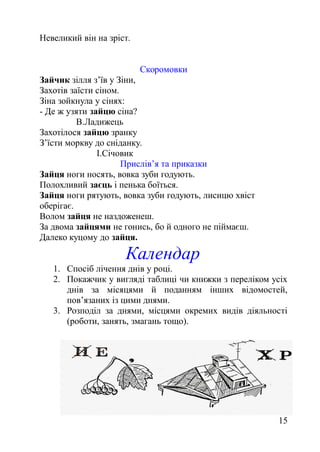 Невеликий він на зріст.
Скоромовки
Зайчик зілля з’їв у Зіни,
Захотів заїсти сіном.
Зіна зойкнула у сінях:
- Де ж узяти зайцю сіна?
В.Ладижець
Захотілося зайцю зранку
З’їсти моркву до сніданку.
І.Січовик
Прислів’я та приказки
Зайця ноги носять, вовка зуби годують.
Полохливий заєць і пенька боїться.
Зайця ноги рятують, вовка зуби годують, лисицю хвіст
оберігає.
Волом зайця не наздоженеш.
За двома зайцями не гонись, бо й одного не піймаєш.
Далеко куцому до зайця.
Календар
1. Спосіб лічення днів у році.
2. Покажчик у вигляді таблиці чи книжки з переліком усіх
днів за місяцями й поданням інших відомостей,
пов’язаних із цими днями.
3. Розподіл за днями, місцями окремих видів діяльності
(роботи, занять, змагань тощо).
15
 