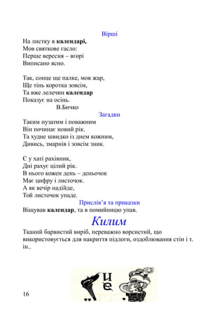 Вірші
На листку в календарі,
Мов святкове гасло:
Перше вересня – вгорі
Виписано ясно.
Так, сонце ще палке, мов жар,
Ще тінь коротка зовсім,
Та вже лелечин календар
Показує на осінь.
В.Бичко
Загадки
Таким пузатим і поважним
Він починає новий рік.
Та худне швидко із днем кожним,
Дивись, змарнів і зовсім зник.
Є у хаті рахівник,
Дні рахує цілий рік.
В нього кожен день – деньочок
Має цифру і листочок.
А як вечір надійде,
Той листочок упаде.
Прислів’я та приказки
Віщував календар, та в помийницю упав.
Килим
Тканий барвистий виріб, переважно ворсистий, що
використовується для накриття підлоги, оздоблювання стін і т.
ін..
16
 