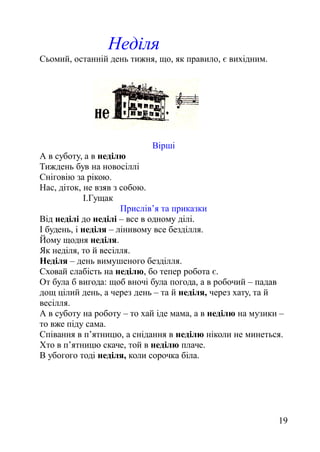 Неділя
Сьомий, останній день тижня, що, як правило, є вихідним.
Вірші
А в суботу, а в неділю
Тиждень був на новосіллі
Сніговію за рікою.
Нас, діток, не взяв з собою.
І.Гущак
Прислів’я та приказки
Від неділі до неділі – все в одному ділі.
І будень, і неділя – лінивому все безділля.
Йому щодня неділя.
Як неділя, то й весілля.
Неділя – день вимушеного безділля.
Сховай слабість на неділю, бо тепер робота є.
От була б вигода: щоб вночі була погода, а в робочий – падав
дощ цілий день, а через день – та й неділя, через хату, та й
весілля.
А в суботу на роботу – то хай іде мама, а в неділю на музики –
то вже піду сама.
Співання в п’ятницю, а снідання в неділю ніколи не минеться.
Хто в п’ятницю скаче, той в неділю плаче.
В убогого тоді неділя, коли сорочка біла.
19
 