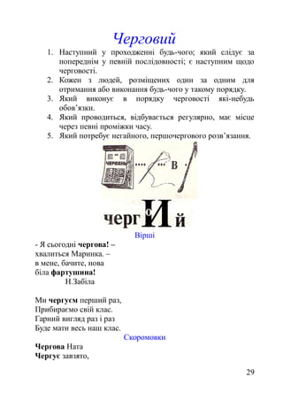 Черговий
1. Наступний у проходженні будь-чого; який слідує за
попереднім у певній послідовності; є наступним щодо
черговості.
2. Кожен з людей, розміщених один за одним для
отримання або виконання будь-чого у такому порядку.
3. Який виконує в порядку черговості які-небудь
обов’язки.
4. Який проводиться, відбувається регулярно, має місце
через певні проміжки часу.
5. Який потребує негайного, першочергового розв’язання.
Вірші
- Я сьогодні чергова! –
хвалиться Маринка. –
в мене, бачите, нова
біла фартушина!
Н.Забіла
Ми чергуєм перший раз,
Прибираємо свій клас.
Гарний вигляд раз і раз
Буде мати весь наш клас.
Скоромовки
Чергова Ната
Чергує завзято,
29
 