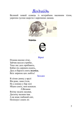 Ведмідь
Великий хижий ссавець із незграбним масивним тілом,
укритим густою шерстю і короткими лапами.
Вірші
Пташка високо літає,
Зайчик весело стрибає,
Тихо лис десь пробіжить,
Кабан під деревом сидить,
Десь в барлозі спить ведмідь.
Всіх звіряток цих любіть!
Загадки
В літню днину у ярузі
Він реве, лама гілля,
Ну а взимку у бар лозі
Міцно спить, мов немовля.
Л.Вознюк
Влітку медом ласував,
Досхочу малини мав.
А як впав глибокий сніг,
Позіхнув і спати ліг.
3
 