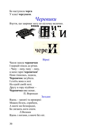 Бо наступила черга
У класі чергувати.
Черевики
Взуття, що закриває ногу по кісточку включно.
Вірші
Чапля зшила черевички
І мерщій пішла до річки.
- Чапу – лапу, чапу – лапу,
в мене гарні черевички!
Поки тішилась, ходила,
Черевичок загубила.
І стоїть вона в лозі
На одній своїй нозі.
Другу в гору підіймає –
Черевичка вже немає.
П. Воронько
Загадки
Вдень – завзяті та проворні:
Можем бігати, стрибати,
А вночі ми безпорадні,
Бо лягають ноги спати.
Л.Вознюк
Вдень з ногами, а вночі без ніг.
30
 