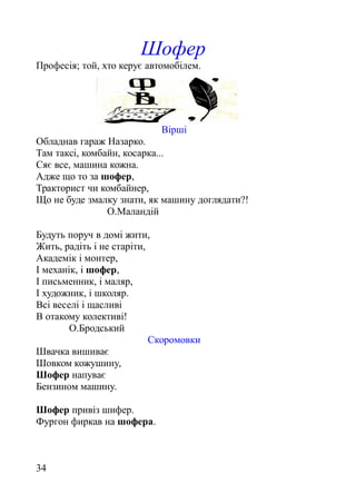 Шофер
Професія; той, хто керує автомобілем.
Вірші
Обладнав гараж Назарко.
Там таксі, комбайн, косарка...
Сяє все, машина кожна.
Адже що то за шофер,
Тракторист чи комбайнер,
Що не буде змалку знати, як машину доглядати?!
О.Маландій
Будуть поруч в домі жити,
Жить, радіть і не старіти,
Академік і монтер,
І механік, і шофер,
І письменник, і маляр,
І художник, і школяр.
Всі веселі і щасливі
В отакому колективі!
О.Бродський
Скоромовки
Швачка вишиває
Шовком кожушину,
Шофер напуває
Бензином машину.
Шофер привіз шифер.
Фургон фиркав на шофера.
34
 