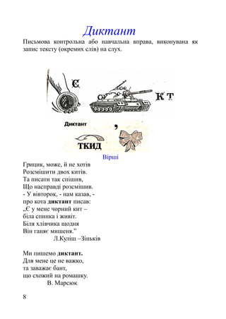Диктант
Письмова контрольна або навчальна вправа, виконувана як
запис тексту (окремих слів) на слух.
Вірші
Грицик, може, й не хотів
Розсмішити двох китів.
Та писати так спішив,
Що насправді розсмішив.
- У вівторок, - нам казав, -
про кота диктант писав:
„Є у мене чорний кит –
біла спинка і живіт.
Біля хлівчика щодня
Він ганяє мишеня.”
Л.Куліш –Зіньків
Ми пишемо диктант.
Для мене це не важко,
та заважає бант,
що схожий на ромашку.
В. Марсюк
8
 