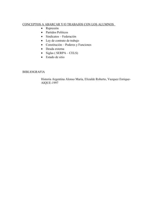 CONCEPTOS A ABARCAR Y/O TRABAJOS CON LOS ALUMNOS
• Represión
• Partidos Políticos
• Sindicatos – Federación
• Ley de contrato de trabajo
• Constitución – Poderes y Funciones
• Deuda externa
• Siglas ( SERPA – CELS)
• Estado de sitio
BIBLIOGRAFIA
Historia Argentina Alonso María, Elizalde Roberto, Vazquez Enrique-
AIQUE-1997
 