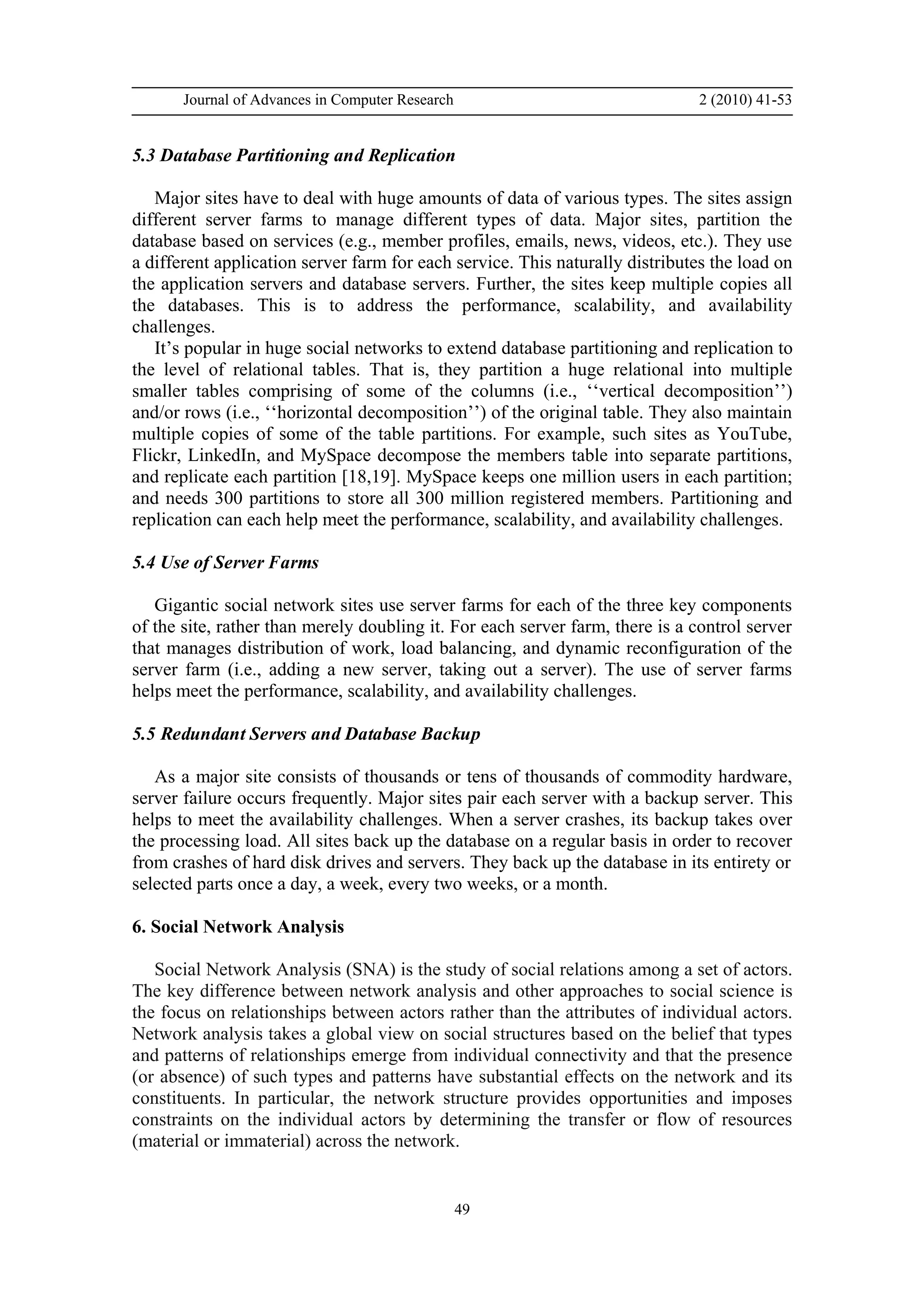 Journal of Advances in Computer Research 2 (2010) 41-53
49
5.3 Database Partitioning and Replication
Major sites have to deal with huge amounts of data of various types. The sites assign
different server farms to manage different types of data. Major sites, partition the
database based on services (e.g., member profiles, emails, news, videos, etc.). They use
a different application server farm for each service. This naturally distributes the load on
the application servers and database servers. Further, the sites keep multiple copies all
the databases. This is to address the performance, scalability, and availability
challenges.
It’s popular in huge social networks to extend database partitioning and replication to
the level of relational tables. That is, they partition a huge relational into multiple
smaller tables comprising of some of the columns (i.e., ‘‘vertical decomposition’’)
and/or rows (i.e., ‘‘horizontal decomposition’’) of the original table. They also maintain
multiple copies of some of the table partitions. For example, such sites as YouTube,
Flickr, LinkedIn, and MySpace decompose the members table into separate partitions,
and replicate each partition [18,19]. MySpace keeps one million users in each partition;
and needs 300 partitions to store all 300 million registered members. Partitioning and
replication can each help meet the performance, scalability, and availability challenges.
5.4 Use of Server Farms
Gigantic social network sites use server farms for each of the three key components
of the site, rather than merely doubling it. For each server farm, there is a control server
that manages distribution of work, load balancing, and dynamic reconfiguration of the
server farm (i.e., adding a new server, taking out a server). The use of server farms
helps meet the performance, scalability, and availability challenges.
5.5 Redundant Servers and Database Backup
As a major site consists of thousands or tens of thousands of commodity hardware,
server failure occurs frequently. Major sites pair each server with a backup server. This
helps to meet the availability challenges. When a server crashes, its backup takes over
the processing load. All sites back up the database on a regular basis in order to recover
from crashes of hard disk drives and servers. They back up the database in its entirety or
selected parts once a day, a week, every two weeks, or a month.
6. Social Network Analysis
Social Network Analysis (SNA) is the study of social relations among a set of actors.
The key difference between network analysis and other approaches to social science is
the focus on relationships between actors rather than the attributes of individual actors.
Network analysis takes a global view on social structures based on the belief that types
and patterns of relationships emerge from individual connectivity and that the presence
(or absence) of such types and patterns have substantial effects on the network and its
constituents. In particular, the network structure provides opportunities and imposes
constraints on the individual actors by determining the transfer or flow of resources
(material or immaterial) across the network.
 