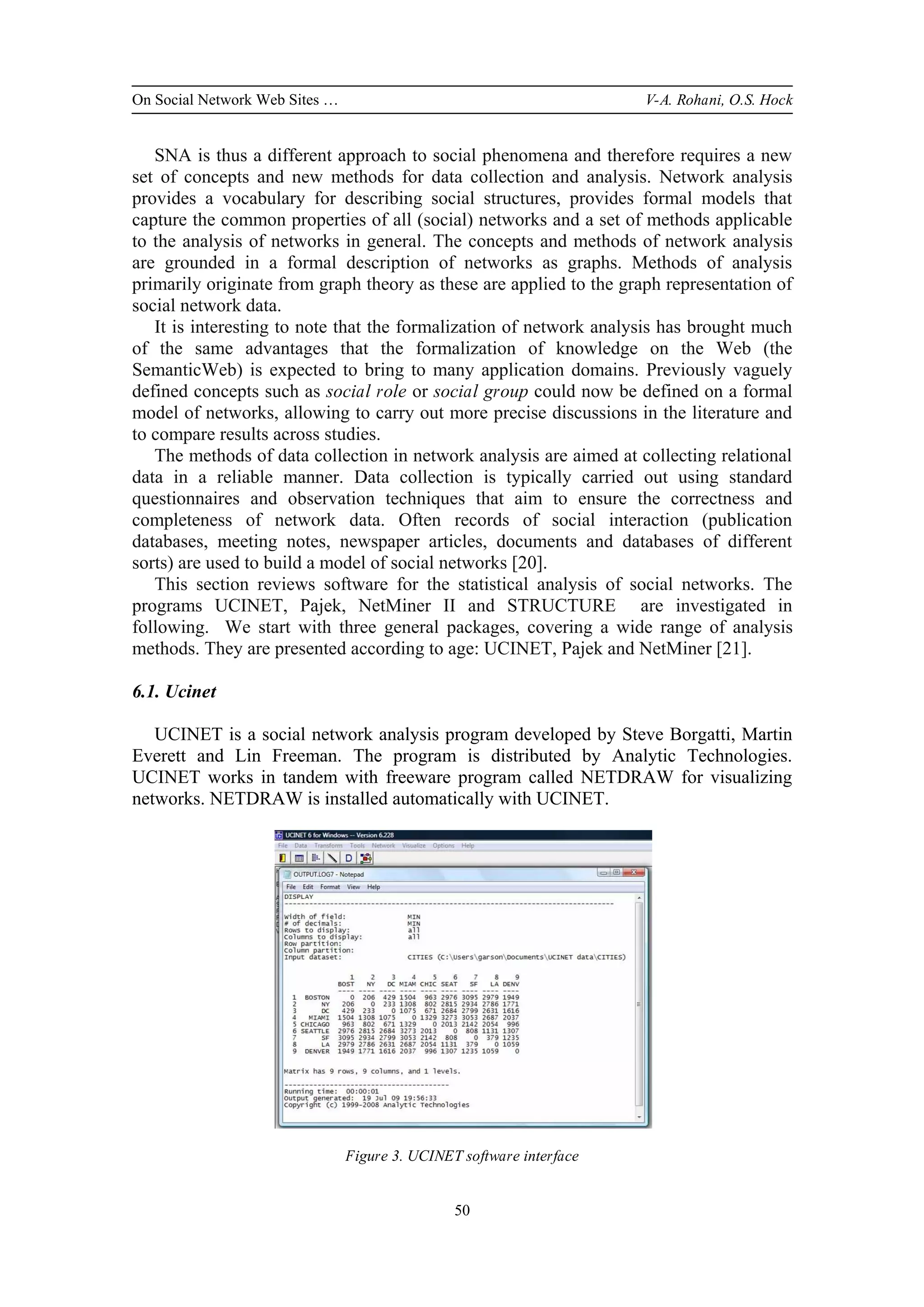 On Social Network Web Sites … V-A. Rohani, O.S. Hock
50
SNA is thus a different approach to social phenomena and therefore requires a new
set of concepts and new methods for data collection and analysis. Network analysis
provides a vocabulary for describing social structures, provides formal models that
capture the common properties of all (social) networks and a set of methods applicable
to the analysis of networks in general. The concepts and methods of network analysis
are grounded in a formal description of networks as graphs. Methods of analysis
primarily originate from graph theory as these are applied to the graph representation of
social network data.
It is interesting to note that the formalization of network analysis has brought much
of the same advantages that the formalization of knowledge on the Web (the
SemanticWeb) is expected to bring to many application domains. Previously vaguely
defined concepts such as social role or social group could now be defined on a formal
model of networks, allowing to carry out more precise discussions in the literature and
to compare results across studies.
The methods of data collection in network analysis are aimed at collecting relational
data in a reliable manner. Data collection is typically carried out using standard
questionnaires and observation techniques that aim to ensure the correctness and
completeness of network data. Often records of social interaction (publication
databases, meeting notes, newspaper articles, documents and databases of different
sorts) are used to build a model of social networks [20].
This section reviews software for the statistical analysis of social networks. The
programs UCINET, Pajek, NetMiner II and STRUCTURE are investigated in
following. We start with three general packages, covering a wide range of analysis
methods. They are presented according to age: UCINET, Pajek and NetMiner [21].
6.1. Ucinet
UCINET is a social network analysis program developed by Steve Borgatti, Martin
Everett and Lin Freeman. The program is distributed by Analytic Technologies.
UCINET works in tandem with freeware program called NETDRAW for visualizing
networks. NETDRAW is installed automatically with UCINET.
Figure 3. UCINET software interface
 