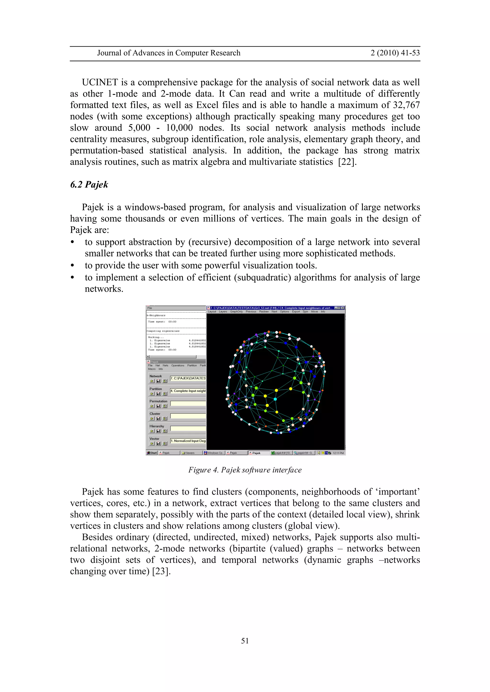 Journal of Advances in Computer Research 2 (2010) 41-53
51
UCINET is a comprehensive package for the analysis of social network data as well
as other 1-mode and 2-mode data. It Can read and write a multitude of differently
formatted text files, as well as Excel files and is able to handle a maximum of 32,767
nodes (with some exceptions) although practically speaking many procedures get too
slow around 5,000 - 10,000 nodes. Its social network analysis methods include
centrality measures, subgroup identification, role analysis, elementary graph theory, and
permutation-based statistical analysis. In addition, the package has strong matrix
analysis routines, such as matrix algebra and multivariate statistics [22].
6.2 Pajek
Pajek is a windows-based program, for analysis and visualization of large networks
having some thousands or even millions of vertices. The main goals in the design of
Pajek are:
• to support abstraction by (recursive) decomposition of a large network into several
smaller networks that can be treated further using more sophisticated methods.
• to provide the user with some powerful visualization tools.
• to implement a selection of efficient (subquadratic) algorithms for analysis of large
networks.
Figure 4. Pajek software interface
Pajek has some features to find clusters (components, neighborhoods of ‘important’
vertices, cores, etc.) in a network, extract vertices that belong to the same clusters and
show them separately, possibly with the parts of the context (detailed local view), shrink
vertices in clusters and show relations among clusters (global view).
Besides ordinary (directed, undirected, mixed) networks, Pajek supports also multi-
relational networks, 2-mode networks (bipartite (valued) graphs – networks between
two disjoint sets of vertices), and temporal networks (dynamic graphs –networks
changing over time) [23].
 