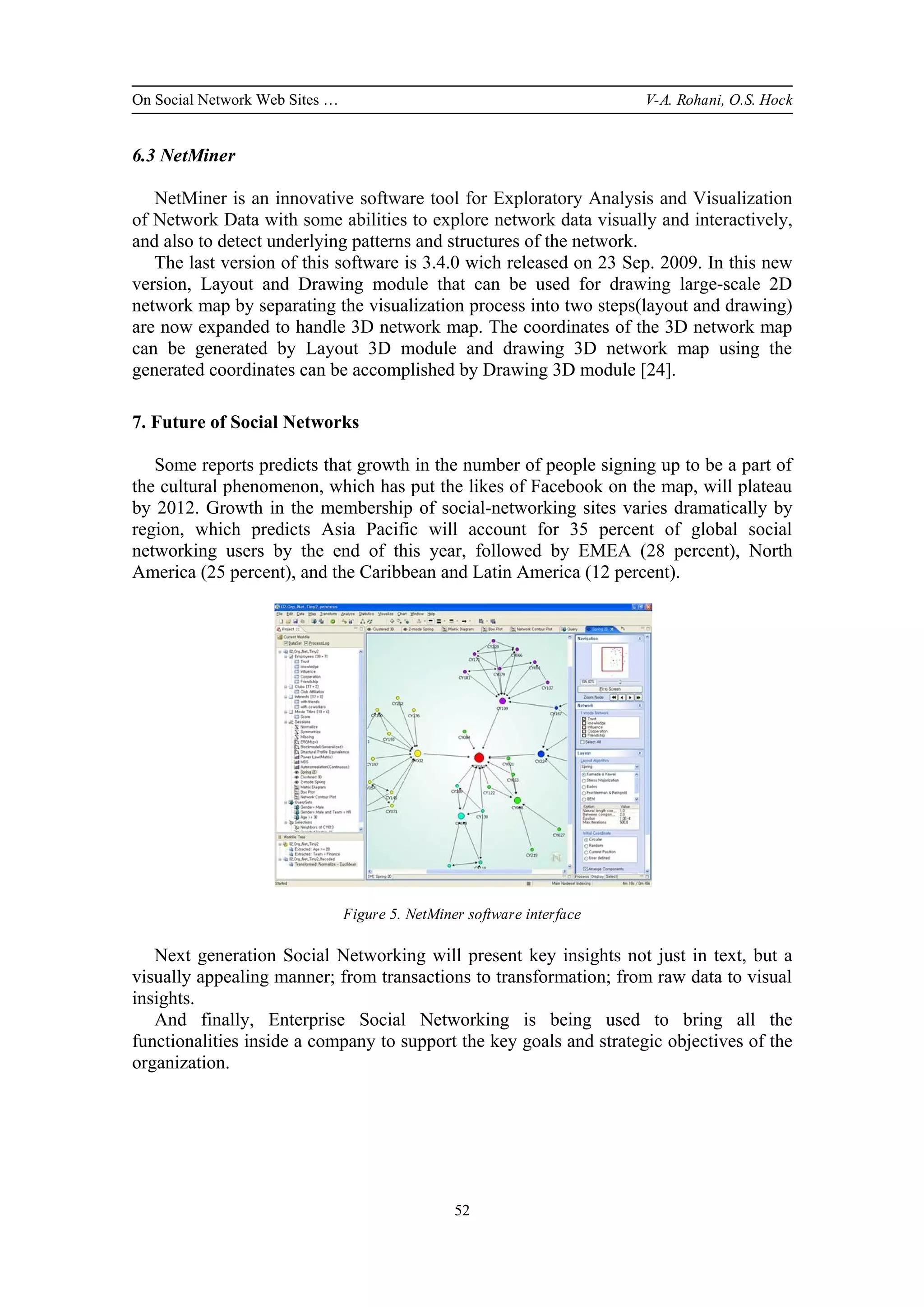 On Social Network Web Sites … V-A. Rohani, O.S. Hock
52
6.3 NetMiner
NetMiner is an innovative software tool for Exploratory Analysis and Visualization
of Network Data with some abilities to explore network data visually and interactively,
and also to detect underlying patterns and structures of the network.
The last version of this software is 3.4.0 wich released on 23 Sep. 2009. In this new
version, Layout and Drawing module that can be used for drawing large-scale 2D
network map by separating the visualization process into two steps(layout and drawing)
are now expanded to handle 3D network map. The coordinates of the 3D network map
can be generated by Layout 3D module and drawing 3D network map using the
generated coordinates can be accomplished by Drawing 3D module [24].
7. Future of Social Networks
Some reports predicts that growth in the number of people signing up to be a part of
the cultural phenomenon, which has put the likes of Facebook on the map, will plateau
by 2012. Growth in the membership of social-networking sites varies dramatically by
region, which predicts Asia Pacific will account for 35 percent of global social
networking users by the end of this year, followed by EMEA (28 percent), North
America (25 percent), and the Caribbean and Latin America (12 percent).
Figure 5. NetMiner software interface
Next generation Social Networking will present key insights not just in text, but a
visually appealing manner; from transactions to transformation; from raw data to visual
insights.
And finally, Enterprise Social Networking is being used to bring all the
functionalities inside a company to support the key goals and strategic objectives of the
organization.
 