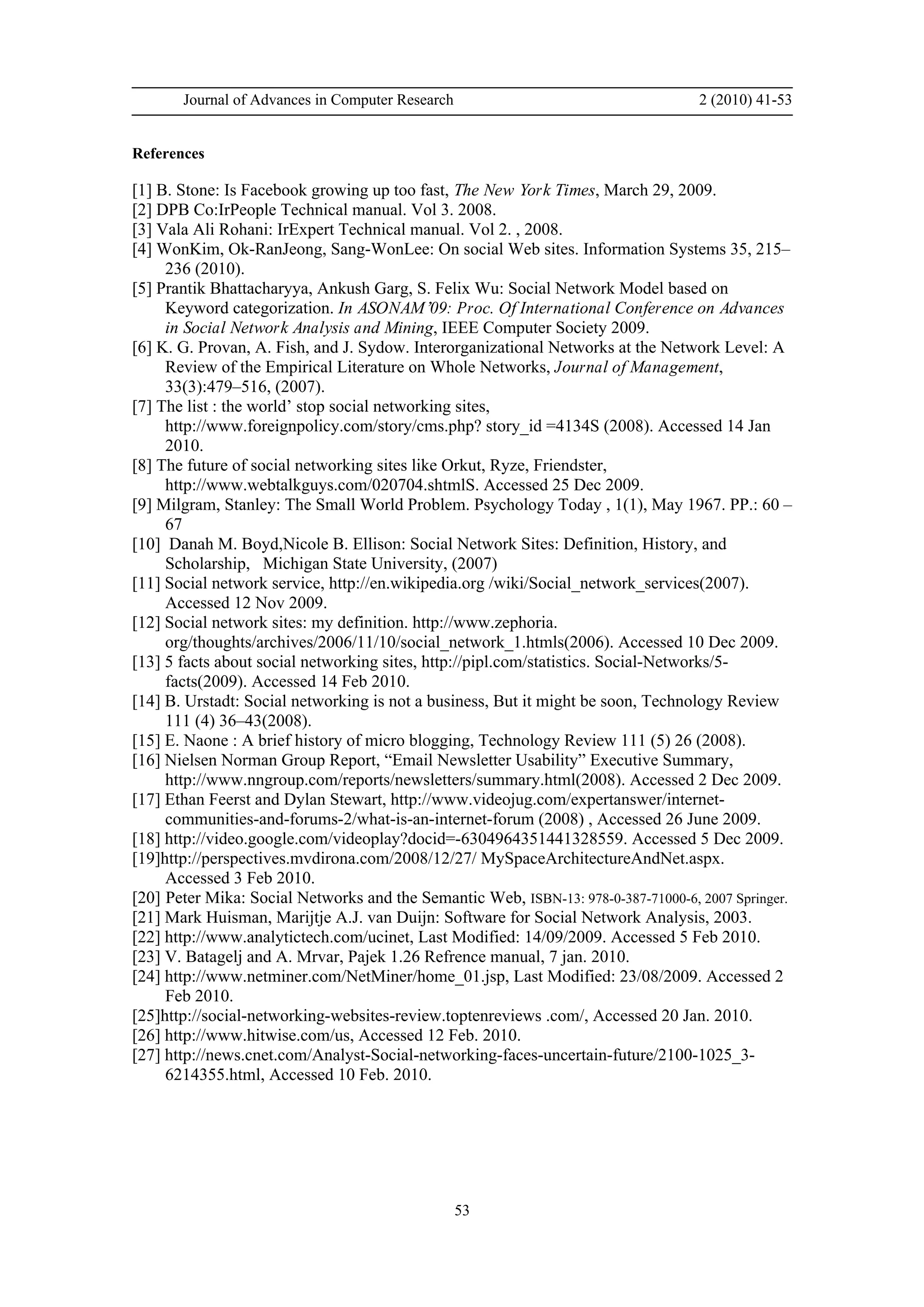 Journal of Advances in Computer Research 2 (2010) 41-53
53
References
[1] B. Stone: Is Facebook growing up too fast, The New York Times, March 29, 2009.
[2] DPB Co:IrPeople Technical manual. Vol 3. 2008.
[3] Vala Ali Rohani: IrExpert Technical manual. Vol 2. , 2008.
[4] WonKim, Ok-RanJeong, Sang-WonLee: On social Web sites. Information Systems 35, 215–
236 (2010).
[5] Prantik Bhattacharyya, Ankush Garg, S. Felix Wu: Social Network Model based on
Keyword categorization. In ASONAM’09: Proc. Of International Conference on Advances
in Social Network Analysis and Mining, IEEE Computer Society 2009.
[6] K. G. Provan, A. Fish, and J. Sydow. Interorganizational Networks at the Network Level: A
Review of the Empirical Literature on Whole Networks, Journal of Management,
33(3):479–516, (2007).
[7] The list : the world’ stop social networking sites,
http://www.foreignpolicy.com/story/cms.php? story_id =4134S (2008). Accessed 14 Jan
2010.
[8] The future of social networking sites like Orkut, Ryze, Friendster,
http://www.webtalkguys.com/020704.shtmlS. Accessed 25 Dec 2009.
[9] Milgram, Stanley: The Small World Problem. Psychology Today , 1(1), May 1967. PP.: 60 –
67
[10] Danah M. Boyd,Nicole B. Ellison: Social Network Sites: Definition, History, and
Scholarship, Michigan State University, (2007)
[11] Social network service, http://en.wikipedia.org /wiki/Social_network_services(2007).
Accessed 12 Nov 2009.
[12] Social network sites: my definition. http://www.zephoria.
org/thoughts/archives/2006/11/10/social_network_1.htmls(2006). Accessed 10 Dec 2009.
[13] 5 facts about social networking sites, http://pipl.com/statistics. Social-Networks/5-
facts(2009). Accessed 14 Feb 2010.
[14] B. Urstadt: Social networking is not a business, But it might be soon, Technology Review
111 (4) 36–43(2008).
[15] E. Naone : A brief history of micro blogging, Technology Review 111 (5) 26 (2008).
[16] Nielsen Norman Group Report, “Email Newsletter Usability” Executive Summary,
http://www.nngroup.com/reports/newsletters/summary.html(2008). Accessed 2 Dec 2009.
[17] Ethan Feerst and Dylan Stewart, http://www.videojug.com/expertanswer/internet-
communities-and-forums-2/what-is-an-internet-forum (2008) , Accessed 26 June 2009.
[18] http://video.google.com/videoplay?docid=-6304964351441328559. Accessed 5 Dec 2009.
[19]http://perspectives.mvdirona.com/2008/12/27/ MySpaceArchitectureAndNet.aspx.
Accessed 3 Feb 2010.
[20] Peter Mika: Social Networks and the Semantic Web, ISBN-13: 978-0-387-71000-6, 2007 Springer.
[21] Mark Huisman, Marijtje A.J. van Duijn: Software for Social Network Analysis, 2003.
[22] http://www.analytictech.com/ucinet, Last Modified: 14/09/2009. Accessed 5 Feb 2010.
[23] V. Batagelj and A. Mrvar, Pajek 1.26 Refrence manual, 7 jan. 2010.
[24] http://www.netminer.com/NetMiner/home_01.jsp, Last Modified: 23/08/2009. Accessed 2
Feb 2010.
[25]http://social-networking-websites-review.toptenreviews .com/, Accessed 20 Jan. 2010.
[26] http://www.hitwise.com/us, Accessed 12 Feb. 2010.
[27] http://news.cnet.com/Analyst-Social-networking-faces-uncertain-future/2100-1025_3-
6214355.html, Accessed 10 Feb. 2010.
 