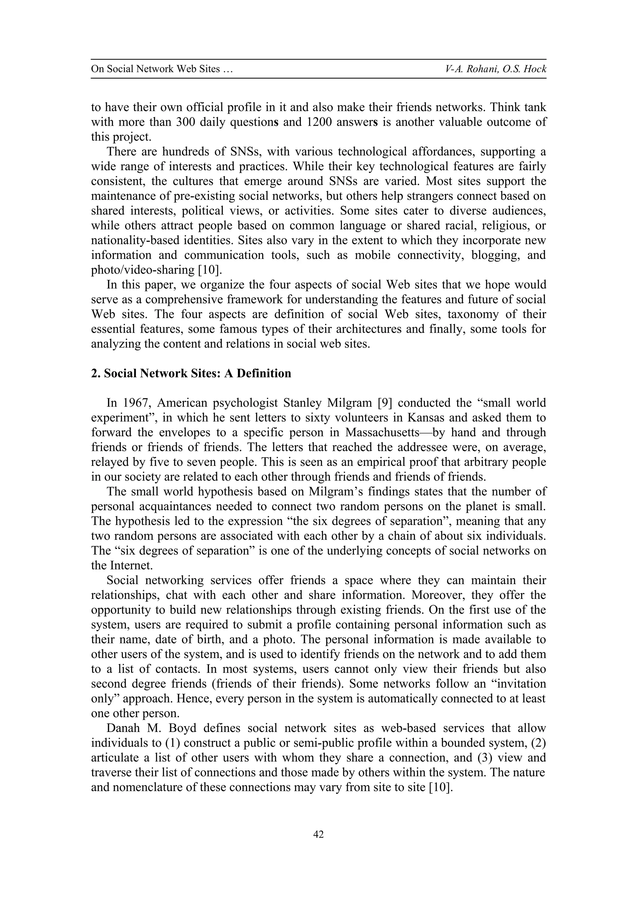 On Social Network Web Sites … V-A. Rohani, O.S. Hock
42
to have their own official profile in it and also make their friends networks. Think tank
with more than 300 daily questions and 1200 answers is another valuable outcome of
this project.
There are hundreds of SNSs, with various technological affordances, supporting a
wide range of interests and practices. While their key technological features are fairly
consistent, the cultures that emerge around SNSs are varied. Most sites support the
maintenance of pre-existing social networks, but others help strangers connect based on
shared interests, political views, or activities. Some sites cater to diverse audiences,
while others attract people based on common language or shared racial, religious, or
nationality-based identities. Sites also vary in the extent to which they incorporate new
information and communication tools, such as mobile connectivity, blogging, and
photo/video-sharing [10].
In this paper, we organize the four aspects of social Web sites that we hope would
serve as a comprehensive framework for understanding the features and future of social
Web sites. The four aspects are definition of social Web sites, taxonomy of their
essential features, some famous types of their architectures and finally, some tools for
analyzing the content and relations in social web sites.
2. Social Network Sites: A Definition
In 1967, American psychologist Stanley Milgram [9] conducted the “small world
experiment”, in which he sent letters to sixty volunteers in Kansas and asked them to
forward the envelopes to a specific person in Massachusetts—by hand and through
friends or friends of friends. The letters that reached the addressee were, on average,
relayed by five to seven people. This is seen as an empirical proof that arbitrary people
in our society are related to each other through friends and friends of friends.
The small world hypothesis based on Milgram’s findings states that the number of
personal acquaintances needed to connect two random persons on the planet is small.
The hypothesis led to the expression “the six degrees of separation”, meaning that any
two random persons are associated with each other by a chain of about six individuals.
The “six degrees of separation” is one of the underlying concepts of social networks on
the Internet.
Social networking services offer friends a space where they can maintain their
relationships, chat with each other and share information. Moreover, they offer the
opportunity to build new relationships through existing friends. On the first use of the
system, users are required to submit a profile containing personal information such as
their name, date of birth, and a photo. The personal information is made available to
other users of the system, and is used to identify friends on the network and to add them
to a list of contacts. In most systems, users cannot only view their friends but also
second degree friends (friends of their friends). Some networks follow an “invitation
only” approach. Hence, every person in the system is automatically connected to at least
one other person.
Danah M. Boyd defines social network sites as web-based services that allow
individuals to (1) construct a public or semi-public profile within a bounded system, (2)
articulate a list of other users with whom they share a connection, and (3) view and
traverse their list of connections and those made by others within the system. The nature
and nomenclature of these connections may vary from site to site [10].
 