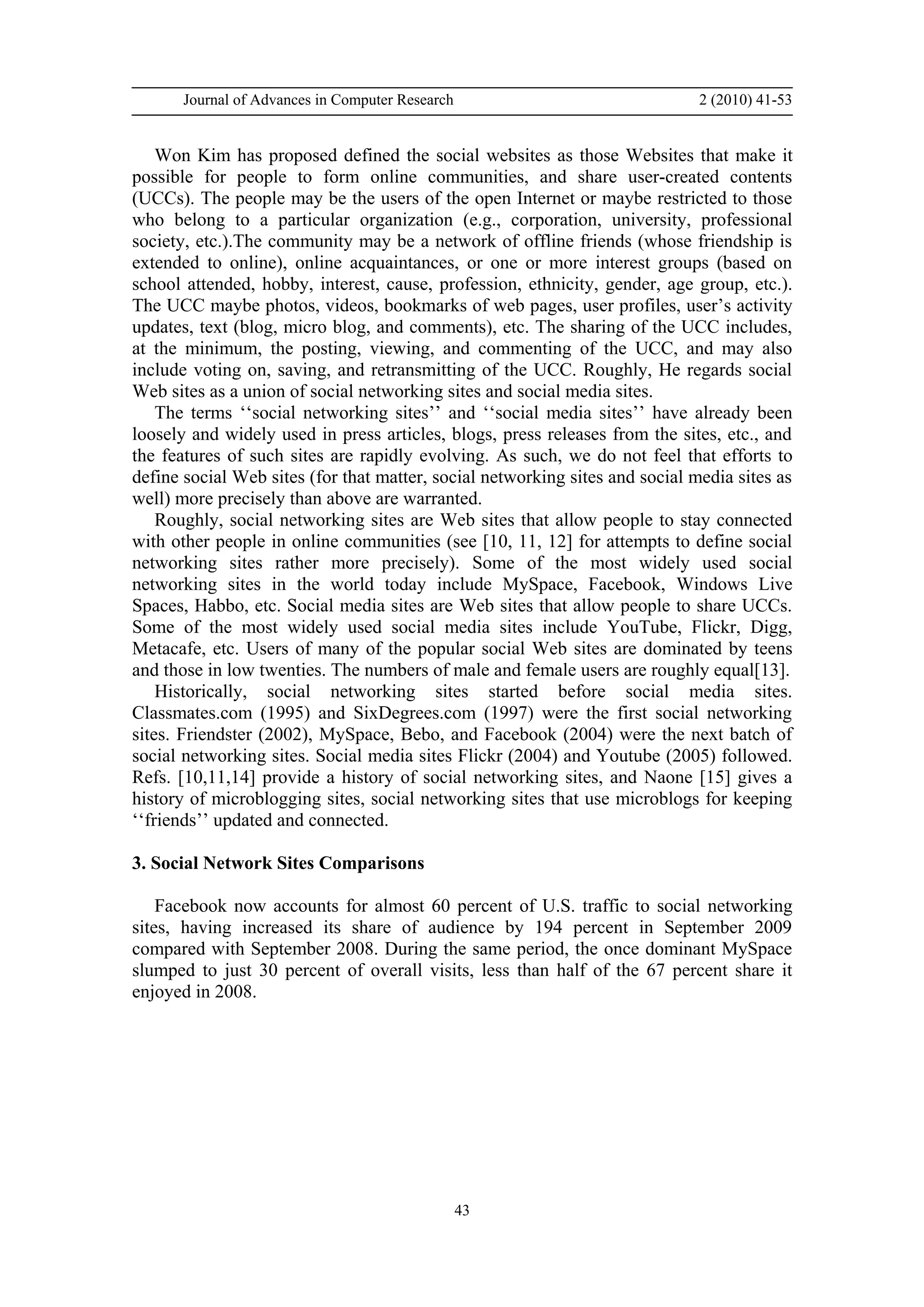 Journal of Advances in Computer Research 2 (2010) 41-53
43
Won Kim has proposed defined the social websites as those Websites that make it
possible for people to form online communities, and share user-created contents
(UCCs). The people may be the users of the open Internet or maybe restricted to those
who belong to a particular organization (e.g., corporation, university, professional
society, etc.).The community may be a network of offline friends (whose friendship is
extended to online), online acquaintances, or one or more interest groups (based on
school attended, hobby, interest, cause, profession, ethnicity, gender, age group, etc.).
The UCC maybe photos, videos, bookmarks of web pages, user profiles, user’s activity
updates, text (blog, micro blog, and comments), etc. The sharing of the UCC includes,
at the minimum, the posting, viewing, and commenting of the UCC, and may also
include voting on, saving, and retransmitting of the UCC. Roughly, He regards social
Web sites as a union of social networking sites and social media sites.
The terms ‘‘social networking sites’’ and ‘‘social media sites’’ have already been
loosely and widely used in press articles, blogs, press releases from the sites, etc., and
the features of such sites are rapidly evolving. As such, we do not feel that efforts to
define social Web sites (for that matter, social networking sites and social media sites as
well) more precisely than above are warranted.
Roughly, social networking sites are Web sites that allow people to stay connected
with other people in online communities (see [10, 11, 12] for attempts to define social
networking sites rather more precisely). Some of the most widely used social
networking sites in the world today include MySpace, Facebook, Windows Live
Spaces, Habbo, etc. Social media sites are Web sites that allow people to share UCCs.
Some of the most widely used social media sites include YouTube, Flickr, Digg,
Metacafe, etc. Users of many of the popular social Web sites are dominated by teens
and those in low twenties. The numbers of male and female users are roughly equal[13].
Historically, social networking sites started before social media sites.
Classmates.com (1995) and SixDegrees.com (1997) were the first social networking
sites. Friendster (2002), MySpace, Bebo, and Facebook (2004) were the next batch of
social networking sites. Social media sites Flickr (2004) and Youtube (2005) followed.
Refs. [10,11,14] provide a history of social networking sites, and Naone [15] gives a
history of microblogging sites, social networking sites that use microblogs for keeping
‘‘friends’’ updated and connected.
3. Social Network Sites Comparisons
Facebook now accounts for almost 60 percent of U.S. traffic to social networking
sites, having increased its share of audience by 194 percent in September 2009
compared with September 2008. During the same period, the once dominant MySpace
slumped to just 30 percent of overall visits, less than half of the 67 percent share it
enjoyed in 2008.
 