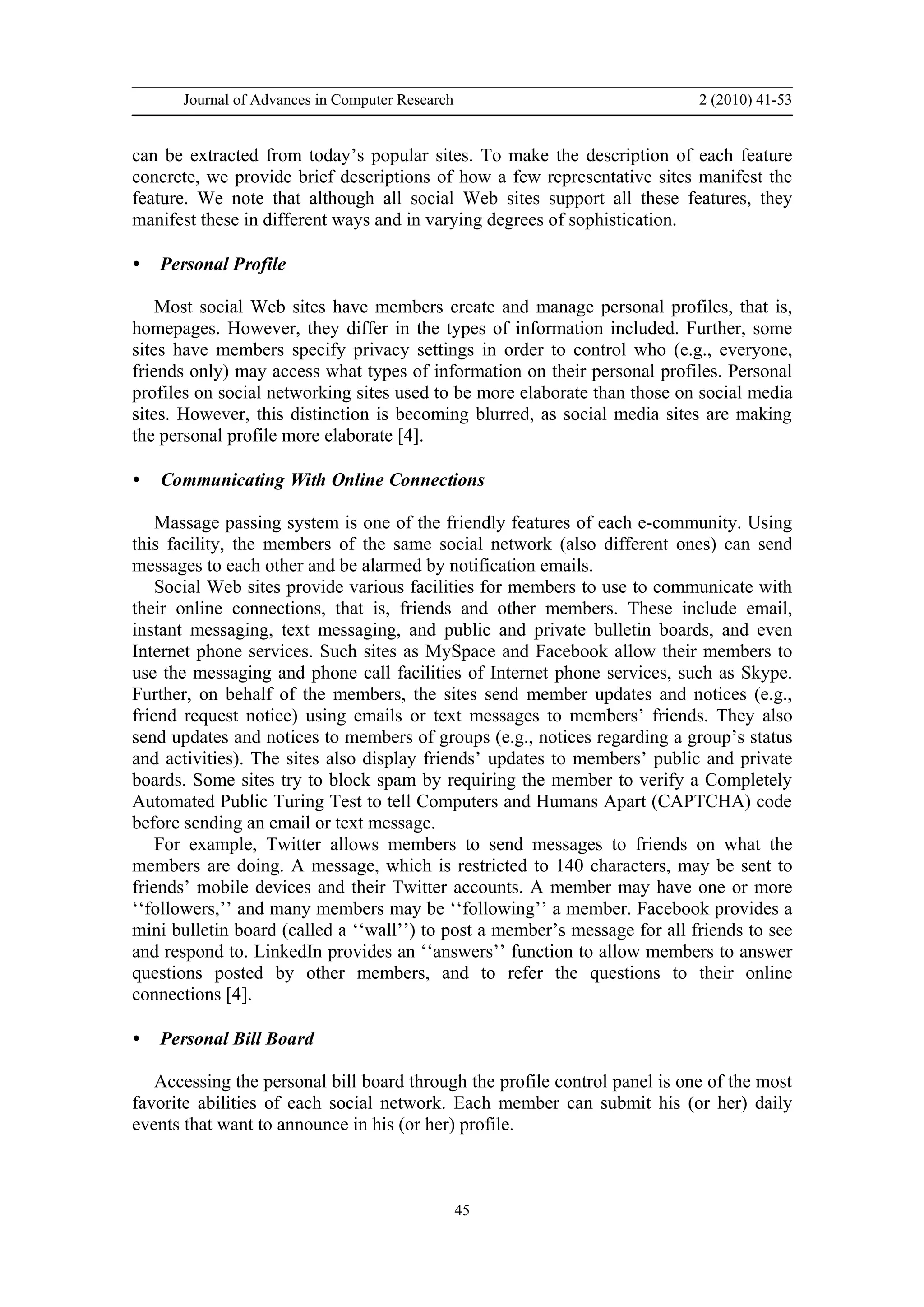 Journal of Advances in Computer Research 2 (2010) 41-53
45
can be extracted from today’s popular sites. To make the description of each feature
concrete, we provide brief descriptions of how a few representative sites manifest the
feature. We note that although all social Web sites support all these features, they
manifest these in different ways and in varying degrees of sophistication.
• Personal Profile
Most social Web sites have members create and manage personal profiles, that is,
homepages. However, they differ in the types of information included. Further, some
sites have members specify privacy settings in order to control who (e.g., everyone,
friends only) may access what types of information on their personal profiles. Personal
profiles on social networking sites used to be more elaborate than those on social media
sites. However, this distinction is becoming blurred, as social media sites are making
the personal profile more elaborate [4].
• Communicating With Online Connections
Massage passing system is one of the friendly features of each e-community. Using
this facility, the members of the same social network (also different ones) can send
messages to each other and be alarmed by notification emails.
Social Web sites provide various facilities for members to use to communicate with
their online connections, that is, friends and other members. These include email,
instant messaging, text messaging, and public and private bulletin boards, and even
Internet phone services. Such sites as MySpace and Facebook allow their members to
use the messaging and phone call facilities of Internet phone services, such as Skype.
Further, on behalf of the members, the sites send member updates and notices (e.g.,
friend request notice) using emails or text messages to members’ friends. They also
send updates and notices to members of groups (e.g., notices regarding a group’s status
and activities). The sites also display friends’ updates to members’ public and private
boards. Some sites try to block spam by requiring the member to verify a Completely
Automated Public Turing Test to tell Computers and Humans Apart (CAPTCHA) code
before sending an email or text message.
For example, Twitter allows members to send messages to friends on what the
members are doing. A message, which is restricted to 140 characters, may be sent to
friends’ mobile devices and their Twitter accounts. A member may have one or more
‘‘followers,’’ and many members may be ‘‘following’’ a member. Facebook provides a
mini bulletin board (called a ‘‘wall’’) to post a member’s message for all friends to see
and respond to. LinkedIn provides an ‘‘answers’’ function to allow members to answer
questions posted by other members, and to refer the questions to their online
connections [4].
• Personal Bill Board
Accessing the personal bill board through the profile control panel is one of the most
favorite abilities of each social network. Each member can submit his (or her) daily
events that want to announce in his (or her) profile.
 