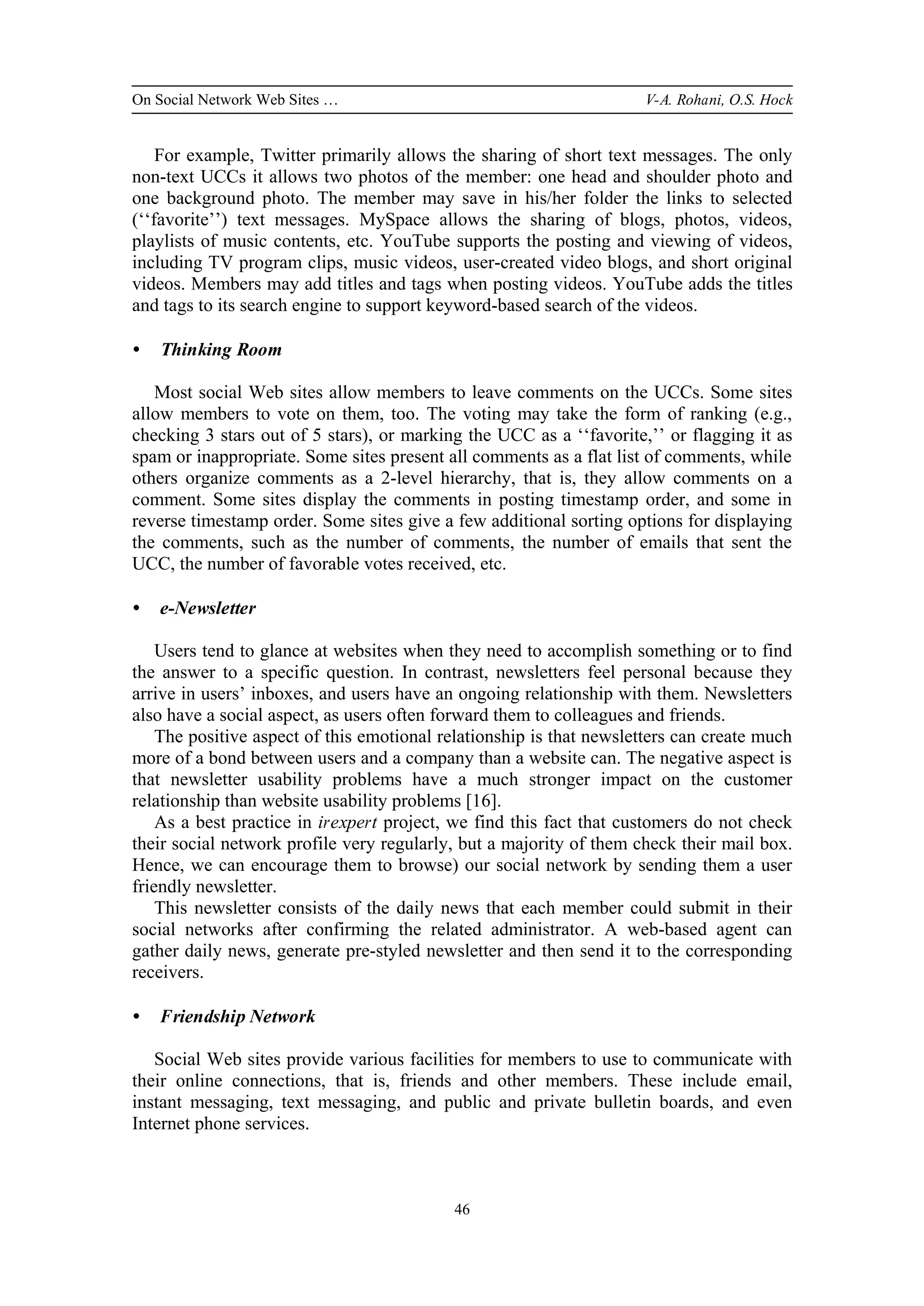 On Social Network Web Sites … V-A. Rohani, O.S. Hock
46
For example, Twitter primarily allows the sharing of short text messages. The only
non-text UCCs it allows two photos of the member: one head and shoulder photo and
one background photo. The member may save in his/her folder the links to selected
(‘‘favorite’’) text messages. MySpace allows the sharing of blogs, photos, videos,
playlists of music contents, etc. YouTube supports the posting and viewing of videos,
including TV program clips, music videos, user-created video blogs, and short original
videos. Members may add titles and tags when posting videos. YouTube adds the titles
and tags to its search engine to support keyword-based search of the videos.
• Thinking Room
Most social Web sites allow members to leave comments on the UCCs. Some sites
allow members to vote on them, too. The voting may take the form of ranking (e.g.,
checking 3 stars out of 5 stars), or marking the UCC as a ‘‘favorite,’’ or flagging it as
spam or inappropriate. Some sites present all comments as a flat list of comments, while
others organize comments as a 2-level hierarchy, that is, they allow comments on a
comment. Some sites display the comments in posting timestamp order, and some in
reverse timestamp order. Some sites give a few additional sorting options for displaying
the comments, such as the number of comments, the number of emails that sent the
UCC, the number of favorable votes received, etc.
• e-Newsletter
Users tend to glance at websites when they need to accomplish something or to find
the answer to a specific question. In contrast, newsletters feel personal because they
arrive in users’ inboxes, and users have an ongoing relationship with them. Newsletters
also have a social aspect, as users often forward them to colleagues and friends.
The positive aspect of this emotional relationship is that newsletters can create much
more of a bond between users and a company than a website can. The negative aspect is
that newsletter usability problems have a much stronger impact on the customer
relationship than website usability problems [16].
As a best practice in irexpert project, we find this fact that customers do not check
their social network profile very regularly, but a majority of them check their mail box.
Hence, we can encourage them to browse) our social network by sending them a user
friendly newsletter.
This newsletter consists of the daily news that each member could submit in their
social networks after confirming the related administrator. A web-based agent can
gather daily news, generate pre-styled newsletter and then send it to the corresponding
receivers.
• Friendship Network
Social Web sites provide various facilities for members to use to communicate with
their online connections, that is, friends and other members. These include email,
instant messaging, text messaging, and public and private bulletin boards, and even
Internet phone services.
 