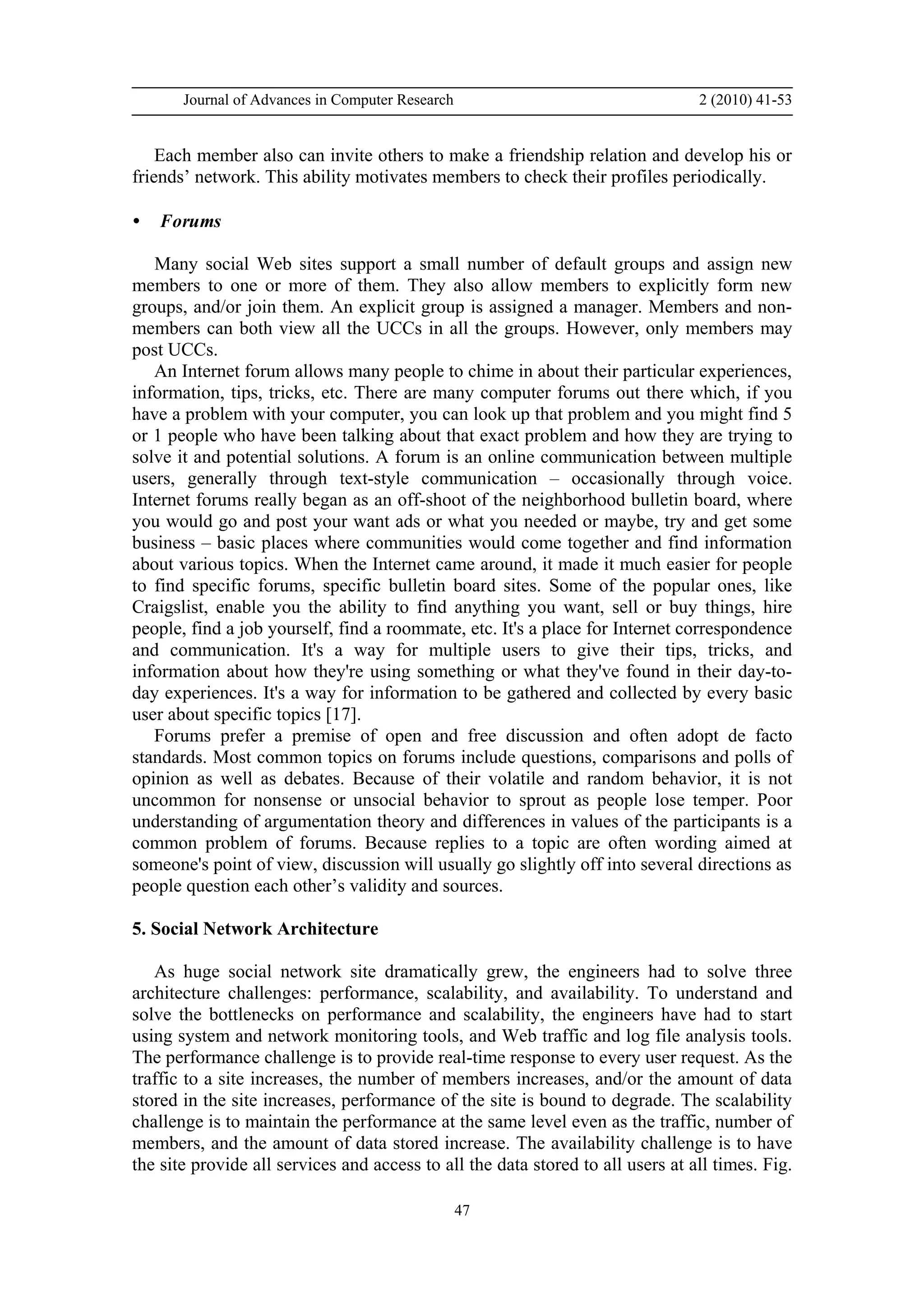 Journal of Advances in Computer Research 2 (2010) 41-53
47
Each member also can invite others to make a friendship relation and develop his or
friends’ network. This ability motivates members to check their profiles periodically.
• Forums
Many social Web sites support a small number of default groups and assign new
members to one or more of them. They also allow members to explicitly form new
groups, and/or join them. An explicit group is assigned a manager. Members and non-
members can both view all the UCCs in all the groups. However, only members may
post UCCs.
An Internet forum allows many people to chime in about their particular experiences,
information, tips, tricks, etc. There are many computer forums out there which, if you
have a problem with your computer, you can look up that problem and you might find 5
or 1 people who have been talking about that exact problem and how they are trying to
solve it and potential solutions. A forum is an online communication between multiple
users, generally through text-style communication – occasionally through voice.
Internet forums really began as an off-shoot of the neighborhood bulletin board, where
you would go and post your want ads or what you needed or maybe, try and get some
business – basic places where communities would come together and find information
about various topics. When the Internet came around, it made it much easier for people
to find specific forums, specific bulletin board sites. Some of the popular ones, like
Craigslist, enable you the ability to find anything you want, sell or buy things, hire
people, find a job yourself, find a roommate, etc. It's a place for Internet correspondence
and communication. It's a way for multiple users to give their tips, tricks, and
information about how they're using something or what they've found in their day-to-
day experiences. It's a way for information to be gathered and collected by every basic
user about specific topics [17].
Forums prefer a premise of open and free discussion and often adopt de facto
standards. Most common topics on forums include questions, comparisons and polls of
opinion as well as debates. Because of their volatile and random behavior, it is not
uncommon for nonsense or unsocial behavior to sprout as people lose temper. Poor
understanding of argumentation theory and differences in values of the participants is a
common problem of forums. Because replies to a topic are often wording aimed at
someone's point of view, discussion will usually go slightly off into several directions as
people question each other’s validity and sources.
5. Social Network Architecture
As huge social network site dramatically grew, the engineers had to solve three
architecture challenges: performance, scalability, and availability. To understand and
solve the bottlenecks on performance and scalability, the engineers have had to start
using system and network monitoring tools, and Web traffic and log file analysis tools.
The performance challenge is to provide real-time response to every user request. As the
traffic to a site increases, the number of members increases, and/or the amount of data
stored in the site increases, performance of the site is bound to degrade. The scalability
challenge is to maintain the performance at the same level even as the traffic, number of
members, and the amount of data stored increase. The availability challenge is to have
the site provide all services and access to all the data stored to all users at all times. Fig.
 