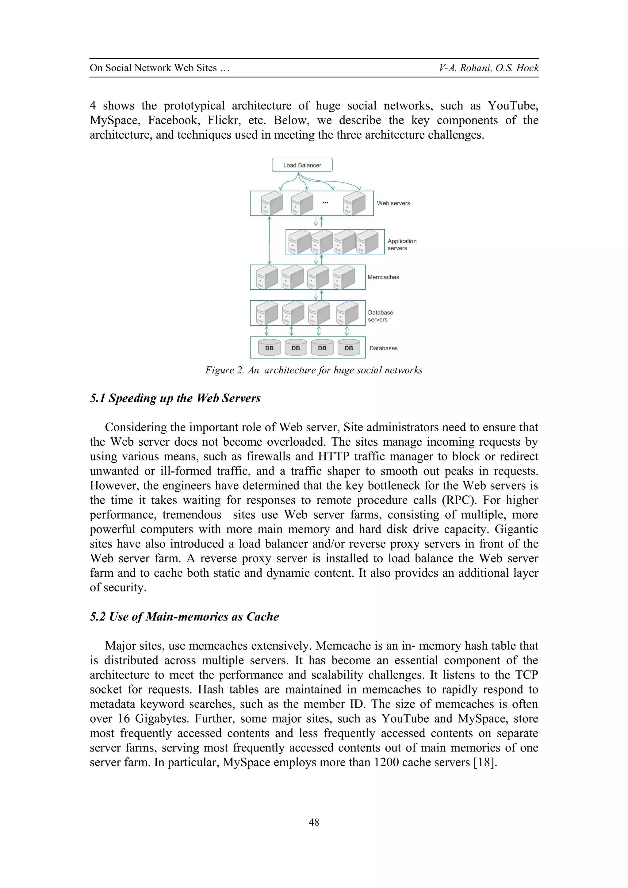 On Social Network Web Sites … V-A. Rohani, O.S. Hock
48
4 shows the prototypical architecture of huge social networks, such as YouTube,
MySpace, Facebook, Flickr, etc. Below, we describe the key components of the
architecture, and techniques used in meeting the three architecture challenges.
Figure 2. An architecture for huge social networks
5.1 Speeding up the Web Servers
Considering the important role of Web server, Site administrators need to ensure that
the Web server does not become overloaded. The sites manage incoming requests by
using various means, such as firewalls and HTTP traffic manager to block or redirect
unwanted or ill-formed traffic, and a traffic shaper to smooth out peaks in requests.
However, the engineers have determined that the key bottleneck for the Web servers is
the time it takes waiting for responses to remote procedure calls (RPC). For higher
performance, tremendous sites use Web server farms, consisting of multiple, more
powerful computers with more main memory and hard disk drive capacity. Gigantic
sites have also introduced a load balancer and/or reverse proxy servers in front of the
Web server farm. A reverse proxy server is installed to load balance the Web server
farm and to cache both static and dynamic content. It also provides an additional layer
of security.
5.2 Use of Main-memories as Cache
Major sites, use memcaches extensively. Memcache is an in- memory hash table that
is distributed across multiple servers. It has become an essential component of the
architecture to meet the performance and scalability challenges. It listens to the TCP
socket for requests. Hash tables are maintained in memcaches to rapidly respond to
metadata keyword searches, such as the member ID. The size of memcaches is often
over 16 Gigabytes. Further, some major sites, such as YouTube and MySpace, store
most frequently accessed contents and less frequently accessed contents on separate
server farms, serving most frequently accessed contents out of main memories of one
server farm. In particular, MySpace employs more than 1200 cache servers [18].
 