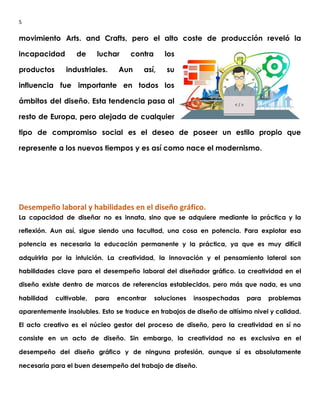 5
movimiento Arts. and Crafts, pero el alto coste de producción reveló la                       
incapacidad de luchar contra los         
productos industriales. Aun así, su         
influencia fue importante en todos los           
ámbitos del diseño. Esta tendencia pasa al             
resto de Europa, pero alejada de cualquier             
tipo de compromiso social es el deseo de poseer un estilo propio que                         
represente a los nuevos tiempos y es así como nace el modernismo. 
 
 
Desempeño laboral y habilidades en el diseño gráfico.
La capacidad de diseñar no es innata, sino que se adquiere mediante la práctica y la                               
reflexión. Aun así, sigue siendo una facultad, una cosa en potencia. Para explotar esa                           
potencia es necesaria la educación permanente y la práctica, ya que es muy difícil                           
adquirirla por la intuición. La creatividad, la innovación y el pensamiento lateral son                         
habilidades clave para el desempeño laboral del diseñador gráfico. La creatividad en el                         
diseño existe dentro de marcos de referencias establecidos, pero más que nada, es una                           
habilidad cultivable, para encontrar soluciones insospechadas para problemas               
aparentemente insolubles. Esto se traduce en trabajos de diseño de altísimo nivel y calidad.                           
El acto creativo es el núcleo gestor del proceso de diseño, pero la creatividad en sí no                                 
consiste en un acto de diseño. Sin embargo, la creatividad no es exclusiva en el                             
desempeño del diseño gráfico y de ninguna profesión, aunque sí es absolutamente                       
necesaria para el buen desempeño del trabajo de diseño. 
 