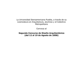 La Universidad Iberoamericana Puebla, a través de su Licenciatura en Arquitectura, alumnos y el Colectivo Metropolitano Convoca al Segundo Concurso de Diseño Arquitectónico (del 12 al 19 de Agosto de 2008) 