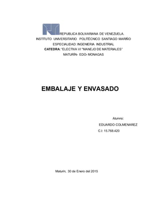 REPUBLICA BOLIVARIANA DE VENEZUELA.
INSTITUTO UNIVERSITARIO POLITÉCNICO SANTIAGO MARIÑO
ESPECIALIDAD: INGENIERIA INDUSTRIAL
CATEDRA: “ELECTIVA VI "MANEJO DE MATERIALES”
MATURÍN- EDO- MONAGAS
EMBALAJE Y ENVASADO
Alumno:
EDUARDO COLMENAREZ
C.I: 15.768.420
Maturín, 30 de Enero del 2015
 