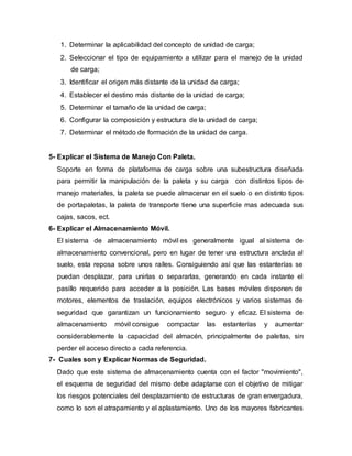 1. Determinar la aplicabilidad del concepto de unidad de carga;
2. Seleccionar el tipo de equipamiento a utilizar para el manejo de la unidad
de carga;
3. Identificar el origen más distante de la unidad de carga;
4. Establecer el destino más distante de la unidad de carga;
5. Determinar el tamaño de la unidad de carga;
6. Configurar la composición y estructura de la unidad de carga;
7. Determinar el método de formación de la unidad de carga.
5- Explicar el Sistema de Manejo Con Paleta.
Soporte en forma de plataforma de carga sobre una subestructura diseñada
para permitir la manipulación de la paleta y su carga con distintos tipos de
manejo materiales, la paleta se puede almacenar en el suelo o en distinto tipos
de portapaletas, la paleta de transporte tiene una superficie mas adecuada sus
cajas, sacos, ect.
6- Explicar el Almacenamiento Móvil.
El sistema de almacenamiento móvil es generalmente igual al sistema de
almacenamiento convencional, pero en lugar de tener una estructura anclada al
suelo, esta reposa sobre unos raíles. Consiguiendo así que las estanterías se
puedan desplazar, para unirlas o separarlas, generando en cada instante el
pasillo requerido para acceder a la posición. Las bases móviles disponen de
motores, elementos de traslación, equipos electrónicos y varios sistemas de
seguridad que garantizan un funcionamiento seguro y eficaz. El sistema de
almacenamiento móvil consigue compactar las estanterías y aumentar
considerablemente la capacidad del almacén, principalmente de paletas, sin
perder el acceso directo a cada referencia.
7- Cuales son y Explicar Normas de Seguridad.
Dado que este sistema de almacenamiento cuenta con el factor "movimiento",
el esquema de seguridad del mismo debe adaptarse con el objetivo de mitigar
los riesgos potenciales del desplazamiento de estructuras de gran envergadura,
como lo son el atrapamiento y el aplastamiento. Uno de los mayores fabricantes
 