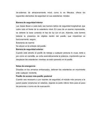 de sistemas de almacenamiento móvil, como lo es Mecalux, ofrece los
siguientes elementos de seguridad en sus estanterías móviles:
Barrera de seguridad interior
Las bases llevan a cada lado una barrera óptica de seguridad longitudinal, que
cubre todo el frente de la estantería móvil. En caso de un rearme imprevisible,
se detiene la base cortando el haz de luz con el pie. Además, esta barrera
detecta la presencia de objetos dentro del pasillo, que impedirían un
funcionamiento seguro.
Botoneras de rearme
Se ubican en la entrada del pasillo.
Barrera de seguridad exterior
Cuando está abierto el pasillo de trabajo y cualquier persona lo cruza, tanto a
pie como en carretilla, se corta automáticamente la potencia, impidiendo que se
desplacen las estanterías mientras se está operando en el pasillo.
Setas de emergencia
Situadas en los armarios embarcados, detienen las estanterías en movimiento
ante cualquier incidente.
Pasillo de acceso más pasillo peatonal
Cuando sea necesario o por razones de seguridad, el módulo más cercano a la
pared puede construirse en voladizo, dejando la parte inferior libre para el paso
de personas o como vía de evacuación.
 