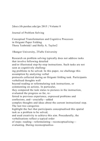 2docs.lib.purdue.edu/jps 2015 | Volume 8
Journal of Problem Solving
Conceptual Transformation and Cognitive Processes
in Origami Paper Folding
Thora Tenbrink1 and Holly A. Taylor2
1Bangor University, 2Tufts University
Research on problem solving typically does not address tasks
that involve following detailed
and/or illustrated step-by-step instructions. Such tasks are not
seen as cognitively challeng-
ing problems to be solved. In this paper, we challenge this
assumption by analyzing verbal
protocols collected during an Origami folding task. Participants
verbalised thoughts well
beyond reading or reformulating task instructions, or
commenting on actions. In particular,
they compared the task status to pictures in the instruction,
evaluated the progress so far, re-
ferred to previous experience, expressed problems and
confusions, and—crucially—added
complex thoughts and ideas about the current instructional step.
The last two categories
highlight the fact that participants conceptualised this spatial
task as a problem to be solved,
and used creativity to achieve this aim. Procedurally, the
verbalisations reflect a typical order
of steps: reading—reformulating—reconceptualising—
evaluating. During reconceptualisa-
 