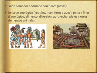  Salón comedor adornado con flores (rosas).

 Tenia un zoológico (reptiles, mamíferos y aves), tenia 3 fines
  el zoológico, alimento, diversión, aprovechar pieles y otros
  elementos animales.
 