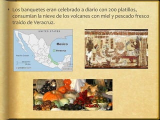  Los banquetes eran celebrado a diario con 200 platillos,
  consumían la nieve de los volcanes con miel y pescado fresco
  traído de Veracruz.
 