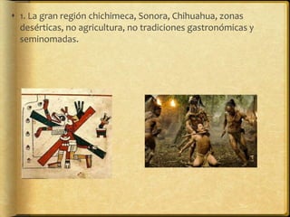  1. La gran región chichimeca, Sonora, Chihuahua, zonas
  desérticas, no agricultura, no tradiciones gastronómicas y
  seminomadas.
 