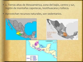  2. Tierras altas de Mesoamérica, zona del bajío, centro y sur,
  región de montañas zapotecas, teotihuacana y tolteca.

 Aprovechan recursos naturales, son sedentarios.
 