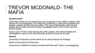 TREVOR MCDONALD- THE
MAFIA
Camera work:
Uses flash backs of mid shots/close ups of people in the mafia to relate to the
stories he is investigating- this helps the audience to make links between the
spoken content and the visual content. The use of flashbacks adds factual
details which make the story being investigated seem much more real and
factual based.
Cross cuts of Trevor interviewing the other person- this demonstrates the
interrogative nature of the documentary and the format as its quite
Sound:
Voiceover of transition of the frame as he will conclude his findings
Music at the start to set the tone
Voiceovers of different articles involved with the case Trevor is investigating
 