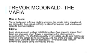 TREVOR MCDONALD- THE
MAFIA
Mise en Scene:
Trevor is dressed in formal clothing whereas the people being interviewed
are dressed in their casual clothing- to state their area of work which could
relate to the investigation
Editing:
Long takes are used to show establishing shots from scene to scene. Short
takes are also used when Trevor is interviewing the other opposing
person/persons. The short takes usually involve close ups to state feelings or
emotion of the person being interviewed, and mid shots are used- perhaps to
state status within the conversationists as Trevor is dressed formally,
however the people being interviewed are not.
3
 