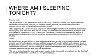 WHERE AM I SLEEPING
TONIGHT?
Camera work:
The whole filming of this documentary is produced using a hand held camera. This aligns itself to the
personal and sympathetic tone which is instantly created when the voiceover is explaining he is
researching into what he has already experienced himself.
at the beginning, the use of jump cuts are present- alternating from one frame to another to demonstrate
what is going to be discussed. Also the use of deep focus allows the audience to focus directly on what
the producer is intending to portray to get across their view and research prospective of a positive or
negative tone- in this instance, human behaviour is presented as negative through the difficulties of
lifestyle.
Sound:
Incidental music is used at times of a particular portrayal to convey the tone of the atmosphere. Up beat
music is used when the people are joyful as this is an extremely positive attitude for the people shown in
the documentary as we experience their negative lifestyle. There is also incidental music used when there
are moments of sadness- the music changes to a slow and sombre tone as it instantly ensures its
audience will empathise with what they are being shown.
The use of ambient sound is used such as cars passing on the lamppost lit streets to convey the depths of
their lifestyle and to show what life is like living on the streets.
5
 
