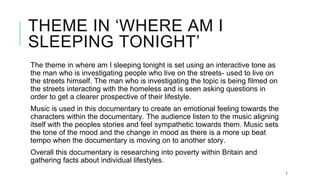 THEME IN ‘WHERE AM I
SLEEPING TONIGHT’
The theme in where am I sleeping tonight is set using an interactive tone as
the man who is investigating people who live on the streets- used to live on
the streets himself. The man who is investigating the topic is being filmed on
the streets interacting with the homeless and is seen asking questions in
order to get a clearer prospective of their lifestyle.
Music is used in this documentary to create an emotional feeling towards the
characters within the documentary. The audience listen to the music aligning
itself with the peoples stories and feel sympathetic towards them. Music sets
the tone of the mood and the change in mood as there is a more up beat
tempo when the documentary is moving on to another story.
Overall this documentary is researching into poverty within Britain and
gathering facts about individual lifestyles.
7
 