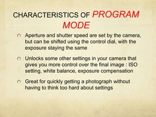 CHARACTERISTICS OF PROGRAM MODEAperture and shutter speed are set by the camera, but can be shifted using the control dial, with the exposure staying the sameUnlocks some other settings in your camera that gives you more control over the final image : ISO setting, white balance, exposure compensationGreat for quickly getting a photograph without having to think too hard about settings