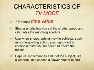 CHARACTERISTICS OF TV MODE TV means time valueShutter priority lets you set the shutter speed and calculates the matching apertureUse when photographing moving subjects, such as some sporting action, you might want to choose a faster shutter speed to freeze the motionCapture  movement as a blur of the subject, like a waterfall, and choose a slower shutter speed