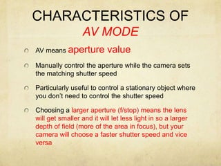 CHARACTERISTICS OF AV MODEAV means aperture valueManually control the aperture while the camera sets the matching shutter speedParticularly useful to control a stationary object where you don’t need to control the shutter speedChoosing a larger aperture (f/stop) means the lens will get smaller and it will let less light in so a larger depth of field (more of the area in focus), but your camera will choose a faster shutter speed and vice versa