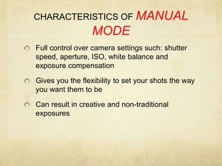 CHARACTERISTICS OF MANUAL MODEFull control over camera settings such: shutter speed, aperture, ISO, white balance and exposure compensationGives you the flexibility to set your shots the way you want them to beCan result in creative and non-traditional exposures