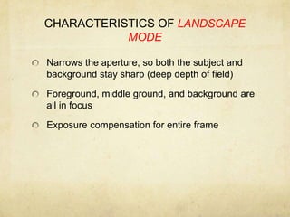 CHARACTERISTICS OF LANDSCAPE MODENarrows the aperture, so both the subject and background stay sharp (deep depth of field)Foreground, middle ground, and background are all in focusExposure compensation for entire frame