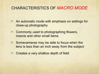 CHARACTERISTICS OF MACRO MODEAn automatic mode with emphasis on settings for close-up photographyCommonly used to photographing flowers, insects and other small itemsSomecameras may be able to focus when the lens is less than an inch away from the subjectCreates a very shallow depth of field 