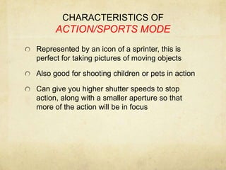 CHARACTERISTICS OF ACTION/SPORTS MODERepresented by an icon of a sprinter, this is perfect for taking pictures of moving objectsAlso good for shooting children or pets in actionCan give you higher shutter speeds to stop action, along with a smaller aperture so that more of the action will be in focus